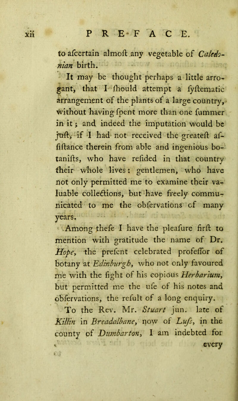 to afcertain almoft any vegetable of Cciledo^ nian birth. It may be thought perhaps a little arro- gant, that I fhould attempt a fyftematic arrangement of the plants of a large country, without having fpent more than one fummer in it j and indeed the imputation would be juft, if I had not received the greatefl: af- fiftance therein from able and ingenious bo- tanifts, who have redded in that country their whole lives j gentlemen, who have not only permitted me to examine their va- luable collections, but have freely commu- nicated to me the obfervations of many years. .Among thefe I have the pleafure firft to mention with gratitude the name of Dr. Hope, the prefent celebrated profelfor of botany at Edinburgh^ who not ordy favoured me with the fight of his copious Her bar turn y but permitted me the ufe of his notes and obfervations, the refult of a long enquiry. To the Rev. Mr. Stuart jun. late of Killin in BreadalbanCy now of Lufs, in the county of Humbartony 1 am indebted for V every