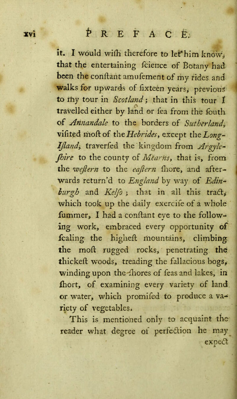 it. I would wifh therefore to let*him kndw^ that the entertaining fciencc of Botany had ‘ been the conftant amiifement of my tides and walks for upwards of fixtetn years,- previous ' to rhy tour in Scotland j that in this tour t o travelled either by land or fea from the fouth of Annandale to the borders of Sutherland, vifited moftof t\\o Hebrides, except the Long- IJlandy fraverfed the kingdom from Argyle- Jhire to the county of Mearhs, that is, from the wejtern to the eaflern ll:iore, and after- | wards return’d to Lngland by way of Edin- burgh and Ke^o ; that in all this tradty which took up the daily exercife of a whole fummer, I had a conftant eye to the follow- ing work, embraced every opportunity of fcaling the higheft riiountains, climbing the mod: rugged rocks, penetrating the; thickefl woods, treading the fallacious bogs, winding upon the-fliores of feas and lakes, in ihort, of examining every variety of land or water, which promifed to produce a va- riety of vegetables. This is mentioned only to acquaint the reader what degree of perfedlion he may_ expedt