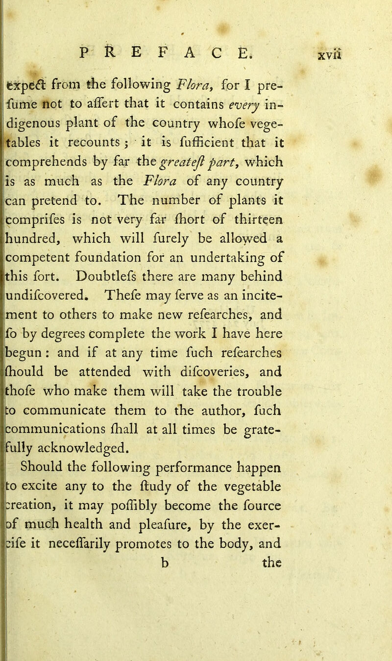 feXpedi from the following Flora, for I pre- fume not to alfert that it contains every in- digenous plant of the country whofe vege- tables it recounts ; it is fufficient that it comprehends by far tht greatefi part, which is as much as the Flora of any country can pretend to. The number of plants it comprifes is not very far fhort of thirteen hundred, which will furely be allowed a competent foundation for an undertaking of this fort. Doubtlefs there are many behind undifcovered. Thefe may ferve as an incite- ment to others to make new refearches, and fb by degrees Complete the work I have here begun : and if at any time fuch refearches (hould be attended with difcoveries, and Ithofe who make them will take the trouble io communicate them to the author, fuch communications fhall at all times be grate- ully acknowledged. Should the following performance happen |to excite any to the ftudy of the vegetable creation, it may poffibly become the fource 3f much health and pleafure, by the exer- cife it necelfarily promotes to the body, and b the I