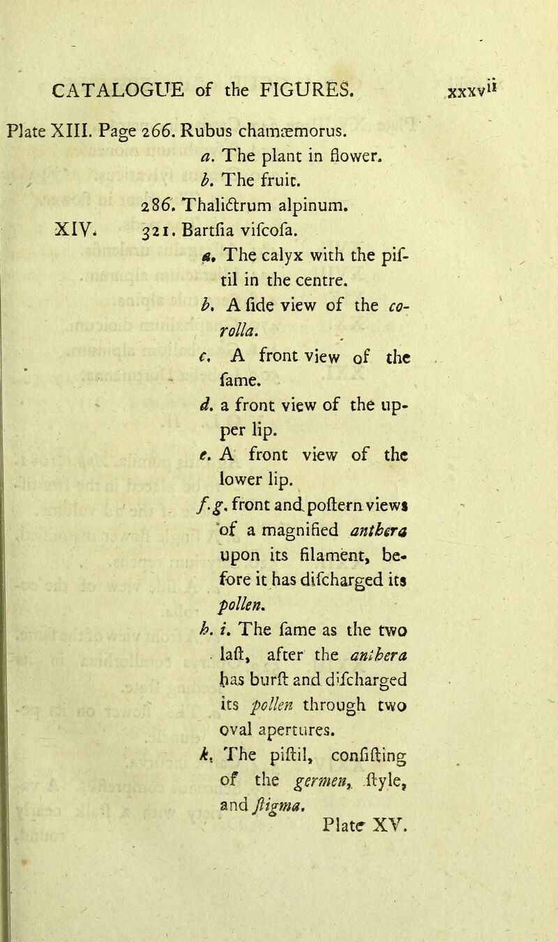 Plate XIII. Page 266. Rubus chamaemorus. a. The plant in flower. h. The fruit. 286, Thaliftrum alpinum. XIV* 321. Bartfia vifcofa. At The calyx with the pif- til in the centre, b. A fide view of the co- rolla. c. A front view of the fame. d. a front view of the up- per lip. e. A front view of the lower lip. f. g. front and poftemviews “of a magnified anthera upon its filament, be- fore it has difeharged its pollen. h. i. The fame as the two laft, after the anihera has burft and dTcharged its pollen through two oval apertures. The piftil, confiftlng of the germeuy ftyle, and Jiigma. \ Platr XV.