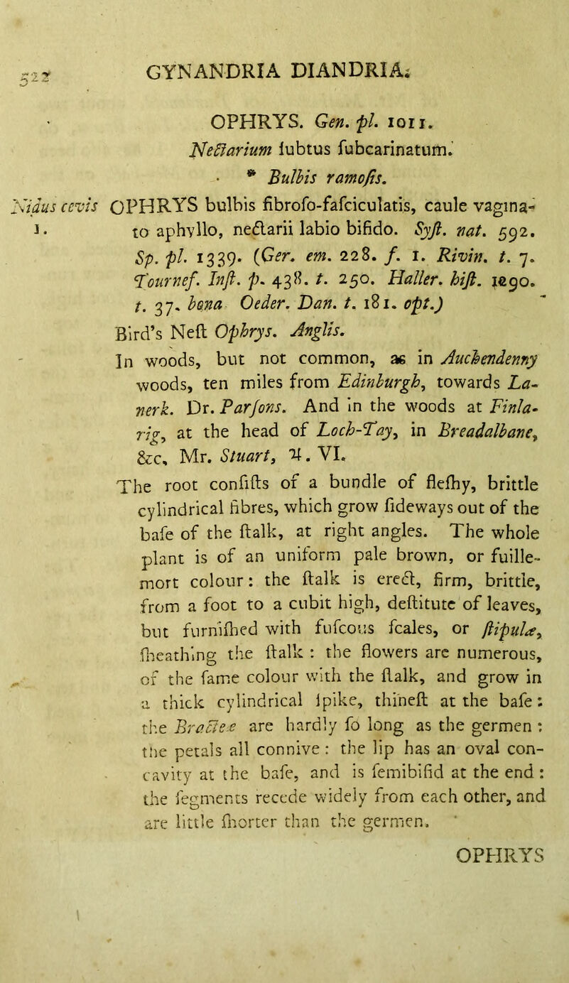 OPHRYS. Gen.'pl. loii. NeSiarium lubtus fubcarinatum. * Bulhis ramojis. 'Sidus cevis OPHRYS bulbis fibrofo-fafciculatis, caule vagina- 1. to aphyllo, neflarii labio bifido. Syft. vat. 592. Sp. pi. 1339. {Cer. em. 228. /. i. Riviv. t. 7. ‘T'ourvef. Inft. 438. /. 250. Haller, hifi. 10.^0. t. 37. b&na Oeder. Dan. t. 181. opt.) Bird’s Neft Ophrys. JngUs. In woods, but not common, ae in Auchendenny woods, ten miles from Edinburgh., towards La^ verk. Dr. Par Jons. And in the woods at Finla- rig., at the head of Loch-Eay, in Breadalbave^ &c, Mr. Stuart, %. VI. The root confifts of a bundle of flelhy, brittle cylindrical fibres, which grow fideways out of the bafe of the ftalk, at right angles. The whole plant is of an uniform pale brown, or fuille- mort colour: the ftalk is ered, firm, brittle, from a foot to a cubit high, deftitutc of leaves, but furniflied with fufcous fcales, or ftipula, fi-ieathing the ftalk ; the flowers arc numerous, , of the fame colour with the ftalk, and grow in a thick cylindrical ipike, thi'neft at the bafe: tiie Bracie-e are hardly fo long as the germen : t!ie petals all connive: the lip has an oval con- cavity at the bafe, and is femibifid at the end: the fegments recede widely from each other, and are little fnorter chan the germen. OPPIRYS