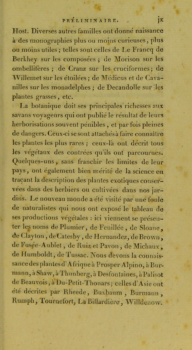 PRELI MITf A IRE. JX Host. Diverses autres families ont clonne naissance a des monographies plus ou moins curieuses, plus ou moins utiles ; telles sont celles de Le Francq de Berkhey sur les compose'es ; de Morison sur les ombelliferes ; de Cranz sur les cruciformes; de Willemet sur les etoile'es; de Me'dicus et de Cava- nilles sur les mouadelphes ; de Decandolle sur les plantes grasses, etc. La botanique doit ses principales richesses aux savans voyageurs qui out publie le resultat de leurs herborisations souvent pe'nibles , et par fois pleines de dangers. Ceux-ci sesont altache'safaire connaitre les plaules les plus rares ; ceux-la onl de'crit tous les vege'taux des conlre'es qu'ils ont parcourues. Quelques-uns? sans franchir les limites de leur pays, ont e'galement bien merite de la science en tracant la description des plantes exotiques conser- ve'es dans des herbiers ou cultive'es dans nos jar- dins. Le nouveau monde a e'te' visite par une foule de naturalisles qui nous ont expose le tableau de ses productions vegelales : ici viennent se presen- ter les noms dePlumier, de Feuillee , de Sloane, de Clayton, deCalesby, de Hernandez, de Brown, de Fusee-Anblet, de Ruiz et Pavon, de Michaux, de Humboldt, de Tussac. Nous devons la connais- sancedesplanlesd'Afriquea Prosper Alpino, aBur- mann, a Shaw, a Thunberg, a Desfonlaines, aPalisot de Beauvois,a Du-Pelil-Thouars; cellesd'Asie ont e'te decrites par Rheede, Buxbaum , Burmann , Rumph, Touraefort, LaBillardiere, Willdenow.