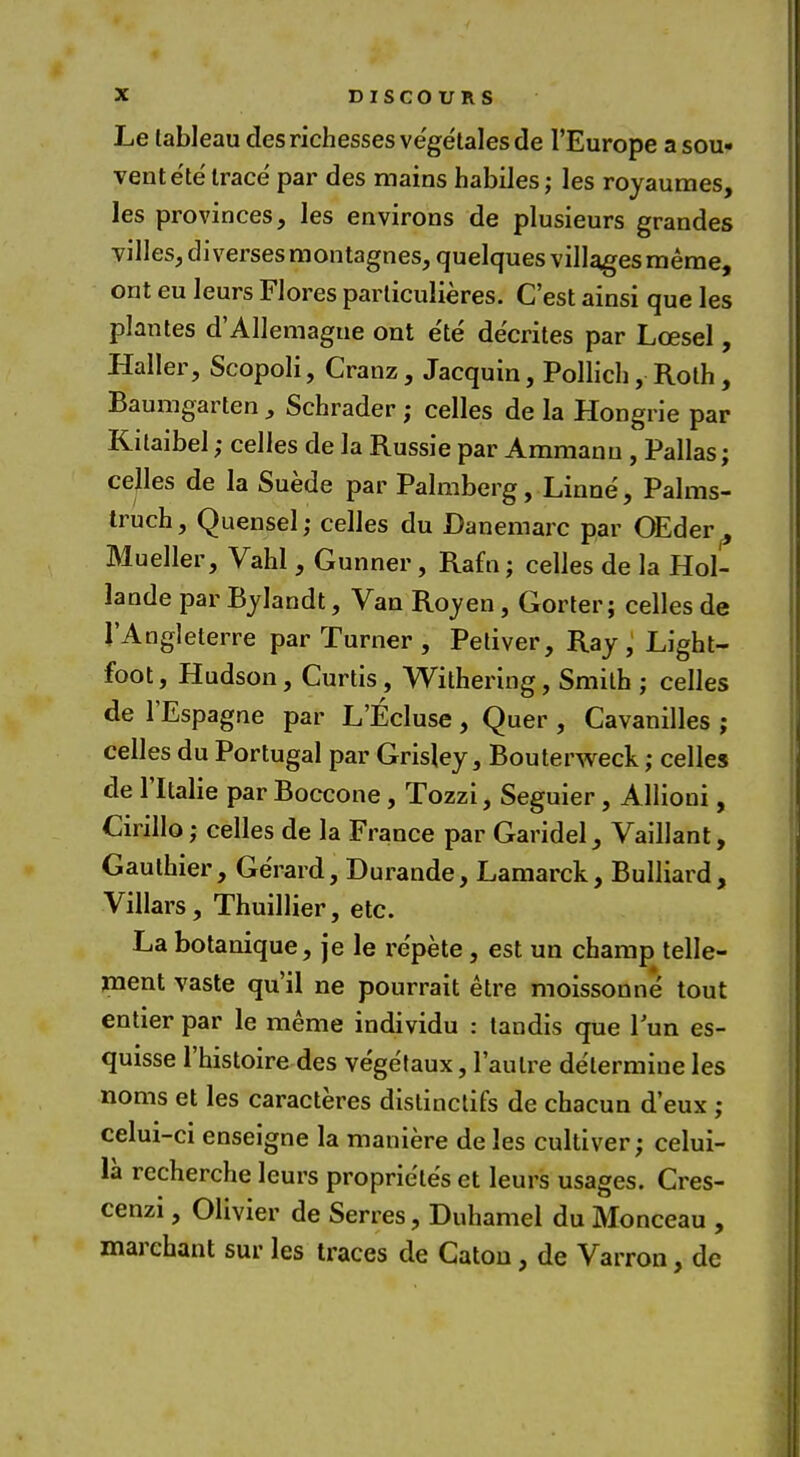 Le tableau des richesses ve'getales de l'Europe a sou- vent ete trace par des mains habiles; les royaumes, les provinces, les environs de plusieurs grandes villes, di verses montagnes, quelques villages meme, ont eu leurs Flores particulieres. C'est ainsi que les plantes d'Allemague ont e'te decrites par Lcesel, Haller, Scopoli, Cranz, Jacquin, Pollich, Roth , Baumgarten , Schrader; celles de la Hongrie par Kitaibel; celles de la Russie par Ammanu, Pallas; celles de la Suede par Palmberg, Linne, Palms- truch, Quensel; celles du Danemarc par OEder^ Mueller, Vahl, Gunner, Ram; celles de la Hol- lande par Bylandt, Van Roy en, Gorier; celles de 1'Angleterre par Turner , Petiver, Ray, Light- foot, Hudson, Curtis, Withering, Smith ; celles de l'Espagne par L'Ecluse , Quer , Cavanilles ; celles du Portugal par Grisley, Bouterweck; celles de l'ltalie par Boccone, Tozzi, Seguier, Allioui, Cirillo; celles de la France par Garidel, Vaillant, Gauthier, Gerard, Durande, Lamarck, Bulliard, Villars, Thuillier, etc. La botanique, je le re'pete, est un champ telle- ment vaste qu'il ne pourrait etre moissonne' tout entier par le meme individu : tandis que Tun es- quisse l'histoire des vegetaux, Taulre determine les noms et les caracteres dislinctifs de chacun d'eux ; celui-ci enseigne la maniere de les cultiver; celui- la recherche leurs proprie'tes et leurs usages. Cres- cenzi, Olivier de Serres, Duhamel du Monceau , marchant sur les traces de Caton, de Varron, de