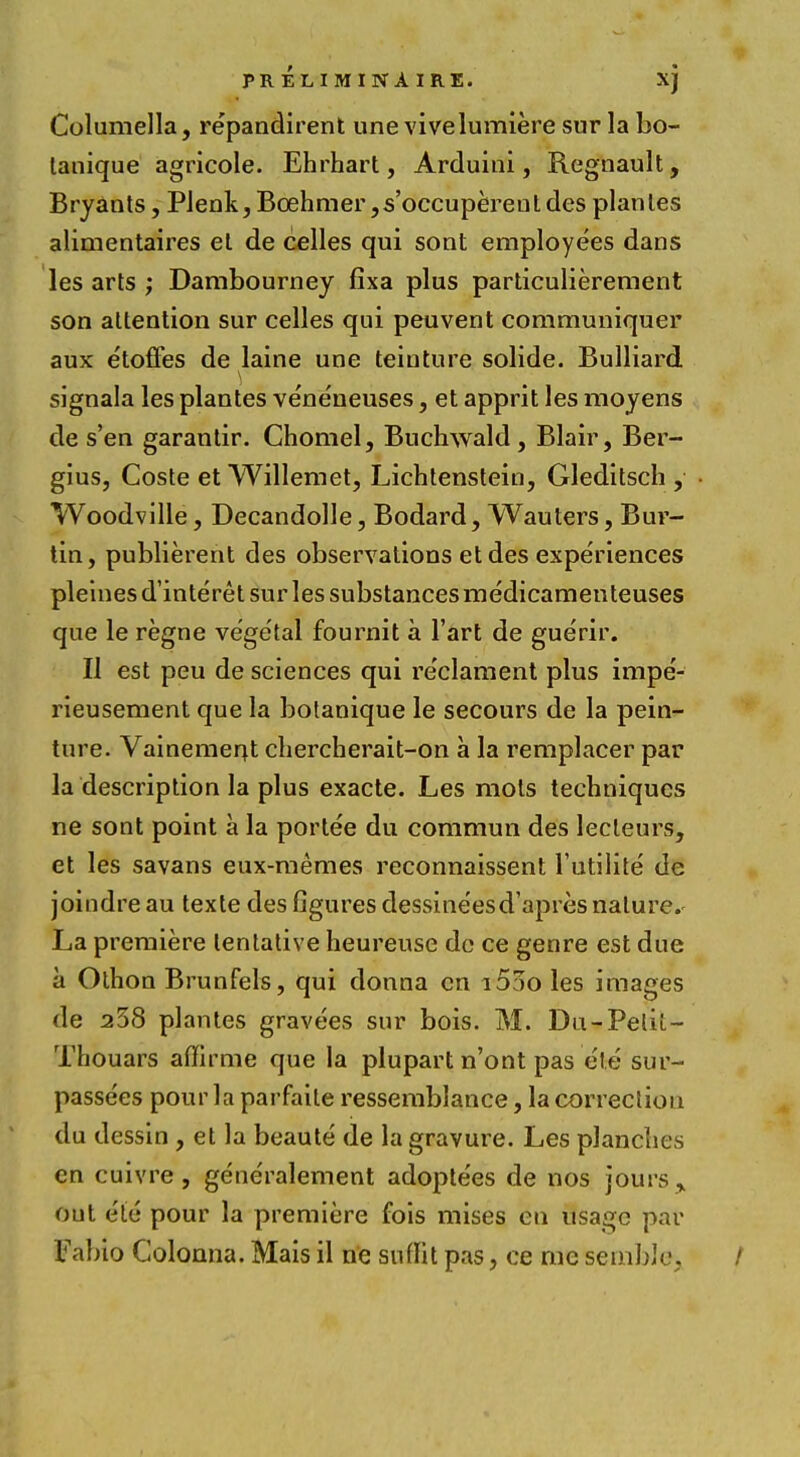 Columella, repandirent une vivelumiere sur la bo- lanique agricole. Ehrhart, Arduini, Regnault, Bryants, Plenk, Bcehmer,s'occuperent des plantes alimentaires el de celles qui sont employees dans les arts ; Dambourney fixa plus particulierement son attention sur celles qui peuvent communiquer aux etoffes de laine une teiuture solide. Bulliard signala les plantes vene'neuses, et apprit les moyens de s'en garantir. Chomel, Buchwald, Blair, Ber- gius, Coste et Willemet, Lichtensteio, Gleditsch , Woodville, Decandolle, Bodard, Wauters, Bur- tin, publierent des observations et des experiences pleinesd'interet sur les substances medicamenteuses que le regne vegetal fournit a l'art de guerir. II est peu de sciences qui re'clament plus impe'- rieusement que la botanique le secours de la pein- ture. Vainemerjt chercherait-on a la remplacer par la description la plus exacte. Les mots techniques ne sont point a la portee du commun des lecleurs, et les savans eux-memes reconnaissent l'utilite de joindre au texte des figures dessineesd'apres nature.- La premiere tentative heureuse de ce genre est due a Othon Brunfels, qui donna en i5ao les images de a38 plantes gravees sur bois. M. Du-Pelil.- Thouars afifirme que la plupart n'ont pas e'te sur- passe'es pour la parfaile ressemblance, la correction du dessin , et la beaute de la gravure. Les planches en cuivre , generalement adoptees de nos jours, out ete pour la premiere fois mises en usage par fabio Golonna. Mais il ne snflit pas, ce me semhle. /