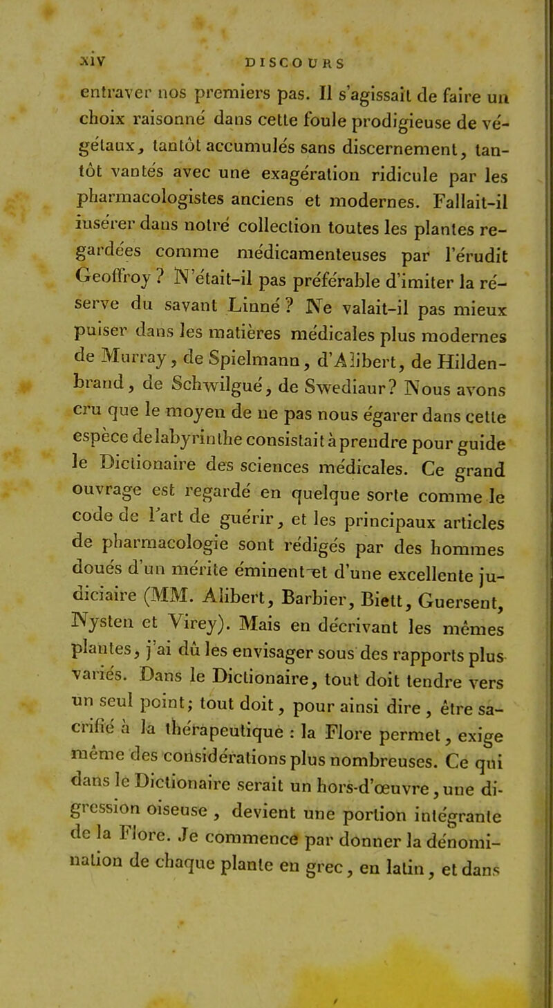 entraver nos premiers pas. II s'agissait de faire ua choix raisonne' dans cette foule prodigieuse de ve'- getaux, tantot accumule's sans discernement, tan- tot vante's avec une exageration ridicule par les pharmacologistes anciens et modernes. Fallait-il iuse'rer dans noire collection toutes les plantes re- garde'es comme medicamenteuses par lerudit Geoffroy ? N'e'tait-il pas preferable d'imiter la re- serve du savant Linne ? Ne valait-il pas mieux puiser dans les matieres medicales plus modernes de Murray, de Spielmann, d'AIibert, de Hilden- brand, de Schwilgue, de Swediaur? Nous avons cru que le moyen de lie pas nous egarer dans cette espece de labyrin the consistai t a prendre pour guide le Diclionaire des sciences medicales. Ce grand ouvrage est regarde en quelque sorte comme le code de 1 art de guerir, et les principaux articles de pharmacologic sont re'diges par des homines doue's d'un me'rite eminent-et dune excellente ju- diciaire (MM. Alibert, Barbier, Biett, Guersent, IVysten et Virey). Mais en decrivant les memes plantes, j'ai du les envisager sous des rapports plus varies. Dans le Dictionaire, tout doit tendre vers un seul point; tout doit, pour ainsi dire , etre sa- crilie' a la therapeutique : la Flore permet, exige meme des considerations plus nombreuses. Ce qui dans le Dictionaire serait un hors-d'oeuvre, une di- gression oiseuse , devient une portion integrate dc la Flore. Je commence par donner la denomi- nation de chaque planlc en grec, en latin, et dans