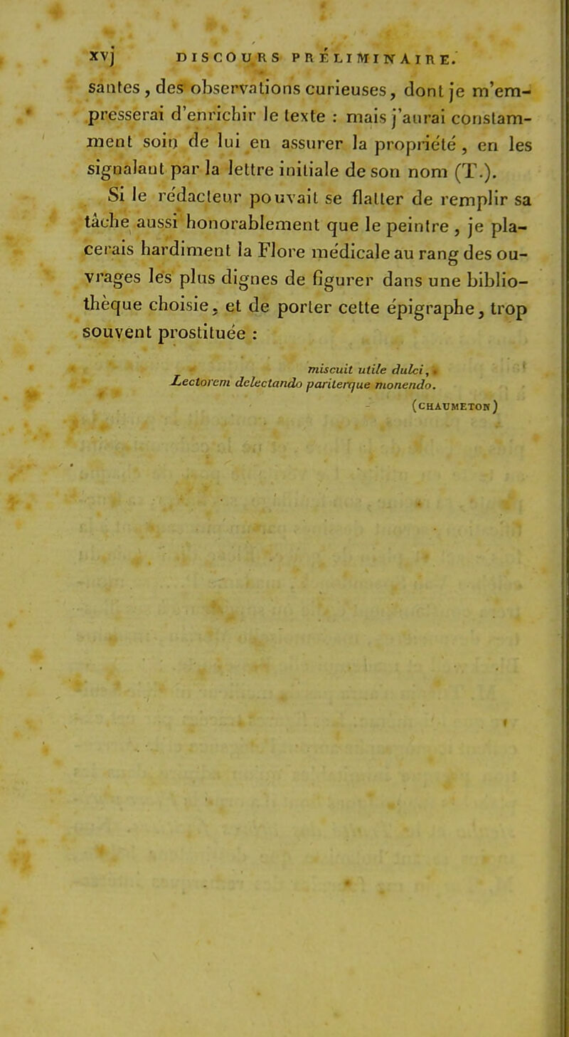 XV] DISCO URS P R E LI M I N A I R E. santes , des observations curieuses, dont je m'em- presserai d'enrichir le lexte : mais j'aurai constam- ment soin de lui en assurer la propriete, en les signalaut par la lettre initiale deson nom (T.). Si le redacleur pouvait se flatter de remplir sa taehe aussi honorablement que le peintre , je pla- cet ais hardiment la Flore medicale au rang des ou- vrages les plus dignes de figurer dans une biblio- theque choisie. et de porter cette e'pigraphe, trop sou vent prostituee : miscuit utile dulci, Xectorem dclectando parilerque monendo. (chaumeton) i