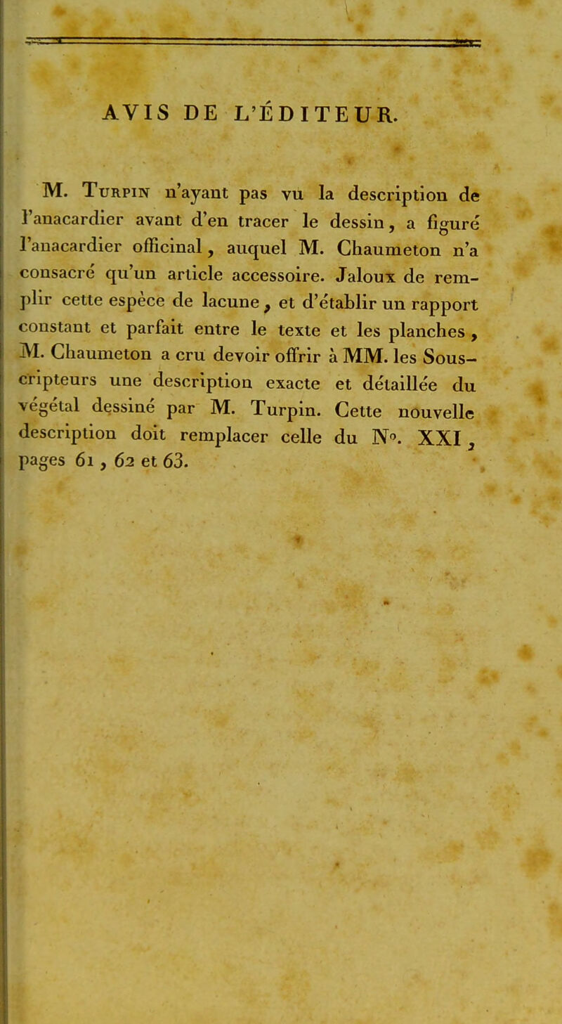 AVIS DE L'EDITEUR. M. Turpin n'ayant pas vu la description de l'anacardier avant d'en tracer le dessin, a figure l'anacardier officinal, auquel M. Ghaumeton n'a consacre qu'un article accessoire. Jaloux de rem- plir cette espece de lacune 9 et d'etablir un rapport constant et parfait entre le texte et les planches , M. Chaumeton a cru devoir offrir a MM. les Sous- cripteurs une description exacte et detaille'e du vegetal dessine par M. Turpin. Cette nouvelle description doit remplacer celle du N. XXI3 pages 61, 62 et 63.