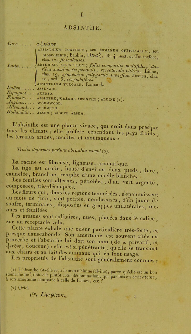 ABSINTHE. Grec cl^iV^lov. [absinthium PONTIC0M, sen romanum officjnArum , sen DioscoRiDis; Bauhin, Yliyct%, lib. /(, sect. a. Tournefort, das. 11 ,fiosculeuses. Latin Artemisia AnsmrHiun ; folds compositis multijidis flo- rtbus subglobosis pendulis , receptaculo villoso ; Linne , clas. 19, sjngenesie polygamie superfine. Jussieu, clas! 1 o , ord. 3, corymbijeres. [ absinthium vulgare j Lamarck. Italien assenzio. Espagnol. . . axenjo. Francais absinthe j Grande absinthe : aluine (i). ■Anglais wormwood. sillemand. . . wermdth. Hollandais . . alsem ; groote Alsem. L'absinthe est une plante vivace, qui croit dans presque tous les climats • elle prefere cependant les pays froids les terrains arides, incultes et montagneux : Tristia deformes pariunt absinihia campi (2). La racine est fibreuse, ligneuse, aromatique. La tige est droile, haule d'environ deux pieds dure cannelee, branchue, remplie d'uiie moelle blanche. Les feuilles sont alternes, petiolees , d'un vert ar^ente cornposees, tres-decoupees. 0 7 Lesfleurs qui, dans les regions temperees, s'epanouissent auraois de juin, sont petites, nombreuses, d'un jaune de soufre, terminales, disposers en grappes unilaterales, me- nues et feuillees. Les graines sont solitaires, nues, placees dans le calice sur un receptacle velu. Cette plante exhale une odeur particuliere tres-forte et presque nauseabonde. Son aniertume est souvent citee en proverbe et 1 absinthe lui doit son nom (de * privatif et 4<?3roj■ douceur) .- elle est si penetrants, quelle se transmet aux chairs et au lait des animaux qui en font usage. Les proprietes de l'absinthe sont generalement connues : (!) L'absinthe d-i-ellc rccu le nom d'aluiue (alvine), parce quYlle est un bon etomachique. doit-elle plutot cette denomination , que par fois on ec.it aloine, a son amcrtume comparec a celle de l'aloes , etc. ? (2) Ovid. irc. Liviaison. T