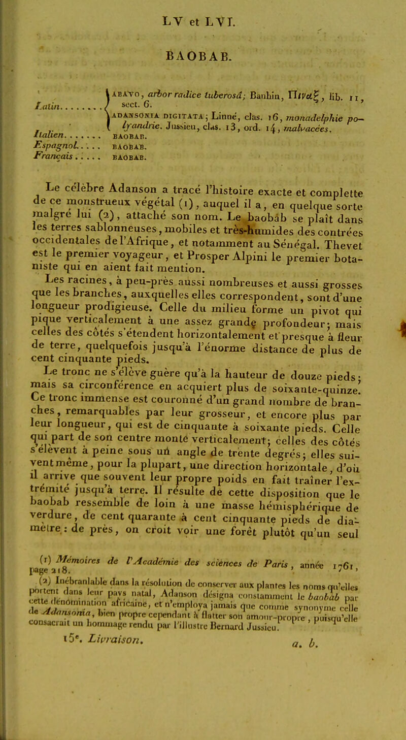 LV et LVI. BAOBAB. !abavo , arbor radice luberosd; Bauliin, YllVttP, lib. n sect. 6. ad a. iv sont a digitata ; Linne, das. 16, monadelphie po- lyandne. Jnsoieu, clas. i3, ord. i4, malvacees. llalien baobab. Espagnol..... baobab. Francais baobab. Le celebre Adanson a trace l'histoire exacte et complette de ce monstrueux vegetal (.), auquel il a, en quelque sorte inalgre lui (2), attache son nom. Le ..baobab se plait dans les terres sablonneuses, mobiles et tres-humides des contrees occidentales del'Afrique, et notamment au Senegal. Thevet est le premier voyageur, et Prosper Alpini le premier bota- niste qui en aient fait mention. Les racines, a peu-pres aussi nombreuses et aussi grosses que les branches, auxquelles elles correspondent, sont d'une longueur prodigieuse. Celle du milieu forme un pivot qui pique verticalement a une assez grande profondeur: mais celles des cotes s etendent horizontalement el presque a fleur de terre, quelquefois jusqua l'enorme distance de plus de cent cinquante pieds. Le tronc ne s'eleve guere qu'a la hauteur de douze pieds • mais sa circonference en acquiert plus de 80^3016^11^6' Ce tronc immense est couronne d'un grand nombre de bran- ches remarquables par leur grosseur, et encore plus par leur longueur, qui est de cinquante a soixante pieds. Celle qui part de son centre monte verticalement; celles des cotes selevent a peine sous un angle de trente degresj elles sui- ventmeme, pour la plupart, une direction horizontale d'oiz il arrive que souvent leur propre poids en fait trainer l'ex- tremite jusqu'a terre. II resulte de cette disposition que le baobab ressemble de loin a une masse heaiispherique de verdure, de cent quaraute * cent cinquante pieds de dia- melre.: de pres, on croit voir une foret plutot qu'un seul ^e\%Sm0'reS ^ VAcad*mie des sciences de Paris, annee 1761, Jr?iiibran!ab'e daS 'a r^0,,!li1on dc conservcr aux plantes les noms qu'elles mtJTl nIaS V ?'T ataJ' AfJanS°n d6s,SnH t^an.me.u le baobab pa. ette denom.nat.on afr.ca.ne, et n'employa jamais que con.me synonyrne celle <«« Adansoma fo.cn propre ccpendant h flatter son amour-propre , puisqu'elle consac.a.t uu hommagc rendu par I'illustrc Bernard Jussicu! 1 V *