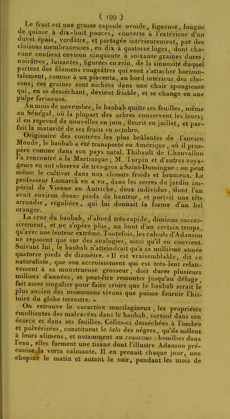 Le fruit est une grosse capsule ovoide, ligneuse, longue de quinze a dix-huit pouces, couverte a l'exterieur d'un duvet epais, verdatre, et partagee interieureinent, par des cloisonsmembraneuses, en dix a qualorze loges, dont cha- cune^ conlient environ cinquante a soixante graines dures, noiratres, luisantes, figurees en rein, de la sinuosite duquel partent des filamens rougeatres qui vont s'attacher horizon- talement, comme a un placenta, au Lord interieur des cloi- sons; ces graines sont nichees dans une chair spongieuse qui, en se dessechant, devient friable, et se change en une pulpe farineuse. Au mois de uovembre, le baobab quitteses feuilles, menie au Senegal, ou la plupart des arbres conservent les leurs- i\ en reprend de nouvelles en juin , neurit en juillet, et pari fait la matunte de ses fruits en octobre. Originate des contrees les plus brulantes de l'ancien Monde, le baobab a ete transporte en Amerique, oil il pros- pere comme dans son pays natal. Thibault de Chauvallon I a rencontre a la Martinique; M. Turpin et d'autrcs voya- geurs en out observe de tres-gros aSaint-Uomingue : on peut meme le cultiver dans nos climats froids et brumeux. Le prolesseur Lamarck en a vu, dans les serres du jardin im- perial de Vienne en Autriche, deux individus, dont l'un avait environ douze pieds de hauteur, et portait une tete arrondie , reguliere, qui lui donnait la forme d'un bel oranger La crue du baobab, d'abord tres-rapide, diminue succes- sivement, et ,ne s'opere plus, au bout d'un certain temps qu avec une lenteur extreme. Toutefois, les calculs d'Adanson ne reposent que sur des analogies, ainsi qu'il en convient. Suivant lui, le baobab n'atteindrait qua sa millieme annee quatorze pieds de diametre. «I1 est vraisemblable, dit ce naturahste, que son accroissement qui est tres-lent relati- vement a sa. monstrueuse grosseur, doit durer plusieurs milhers d'annees, et peut-etre remonter jusqu'au deluge fait assez singulier pour faire croire que le baobab serait le plus ancien des monumens vivans que puisse fournir l'his- toire du globe terrestre. » On retrouve le caractere mucilagineux , les proprietes emolhentes des malvacees dans le baobab, surtout dans son ecorce et dans ses feuilles. Celles-ci dessechees a l'ombre et pulvensees, constituent le lalo des negres, qu'ils melent a leurs alimens, et notamment au couscous : bouillies dans leau, elles forment une tisane dont Pillustre Adanson pre- conise la vertu calmante. II en prenait chaque jour, une chopine le matin et autant le soir, pendant les mois de