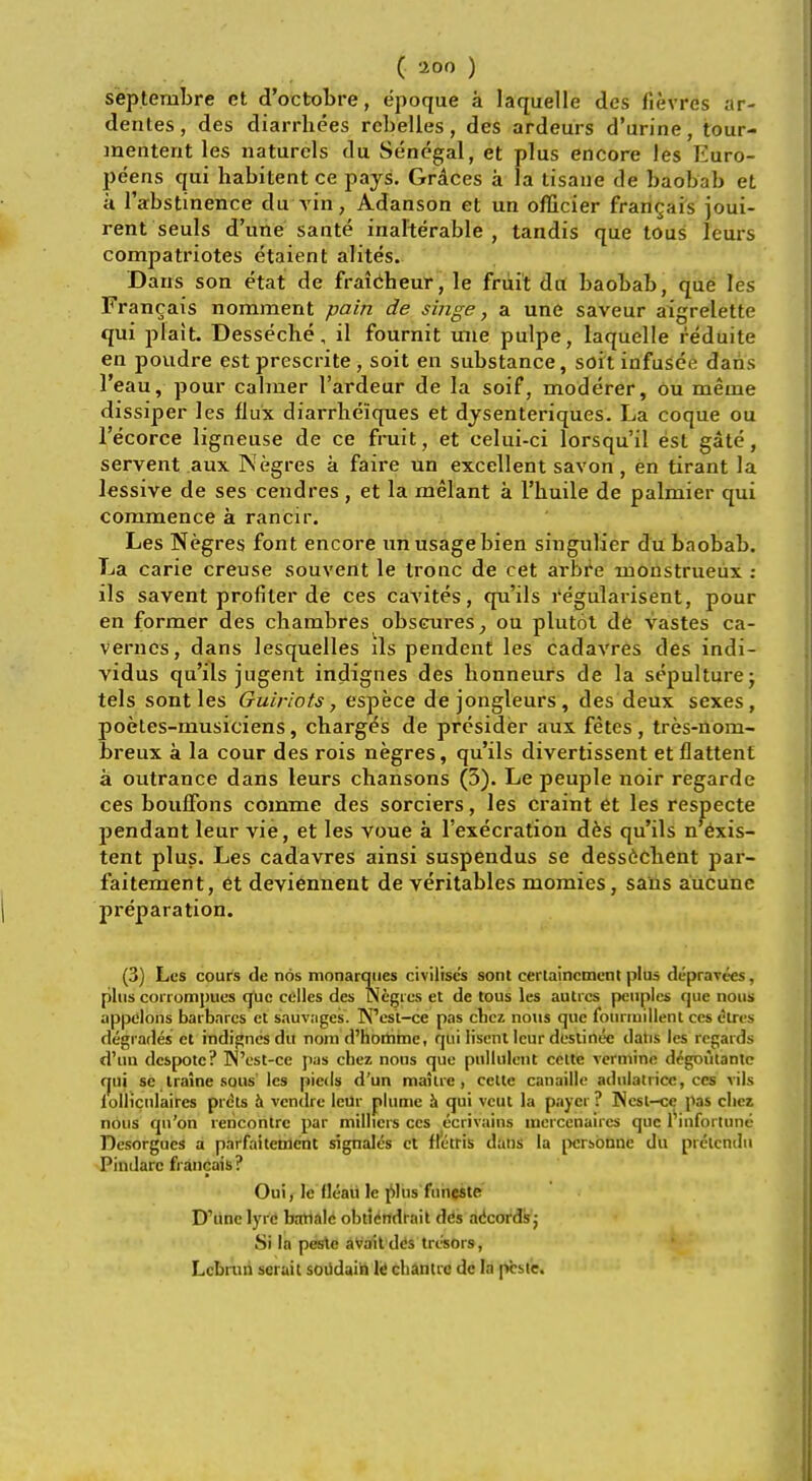 septenibre et d'oetobre, e'poque a laquelle des fievres ar- dentes, des diarrhees rcbelles, des ardeurs d'urine, tour- menterit les naturcls du Senegal, et plus encore les Euro- peans qui habitent ce pays. Graces a la tisane de baobab et a l'abstinence du vin, Adanson et un officier francais joui- rent seuls d'une sante inalterable, tandis que tous lours compatriotes etaient alites. Dans son etat de fraicheur, le fruit da baobab, que les Francais nomment pain de singe, a une saveur aigrelette qui plait. Desseche, il fournit une pulpe, laquelle reduite en poudre est prescrite , soit en substance, soit infusee dans l'eau, pour calmer l'ardeur de la soif, moderer, ou meme dissiper les flux diarrheiques et dysenteriques. La coque ou l'ecorce ligneuse de ce fruit, et celui-ci lorsqu'il est gate, servent aux Negres a faire un excellent savon, en tirant la lessive de ses cendres , et la melant a l'buile de palmier qui commence a rancir. Les Negres font encore un usage bien singulier du baobab. La carie creuse souvent le tronc de cet arbre moustrueux : ils savent profiler de ces cavites, qu'ils regularisent, pour en former des chambres obscures, ou plutot de vastes ca- vernes, dans lesquelles ils pendent les cadavres des indi- vidus qu'ils jugent indignes des bonneurs de la sepulture; tels sont les Guiriots 7 espece de jongleurs, des deux sexes, poetes-musiciens, charges de presider aux fetes, tres-nom- breux a la cour des rois negres, qu'ils divertissent etflattent a outrance dans leurs chansons (5). Le peuple noir regarde ces bouffons comme des sorciers, les craint et les respecte pendant leur vie, et les voue a l'execration des qu'ils n'exis- tent plus. Les cadavres ainsi suspendus se desscchent par- faitement, et deviennent de veritables momies, sans aucunc preparation. (3) Les cours <le nos monarques civilises sont cerlaincment plus depravces, plus conompufs que celles des Wegies et de tous les autrcs peuples epie nous appelons barbares et sauvages. TN'est-ce pas cnez nous que fourmillent ecs etres degrades et indignes du noni d'homme, qui lisent leur destinee dans les regards d'un despote? West-ce pas chez nons que pullulent eelte verminc d^goiitantc qui se iralne sous les pieds d'un mailre , celte canaille aduiatrice, ces vils iulliculaircs prdts a vendre leur plume h qui vcut la payer? ]Nesl-ce pas cliez nous qn'on rencontre par millicrs ces ecrivains mcrcenaircs que 1 infortune Desorgucs a parfaitenlent signales et ffctris dans la pcrsbnne du pretendn Pindarc francais ? Oui, le fleaii le plus funcste D'line lyre batiale obtiendrait dds adcords; Si la peste aVait d<!s tre'sors, Lcbniii serait soudain le channc dc la p'csie.