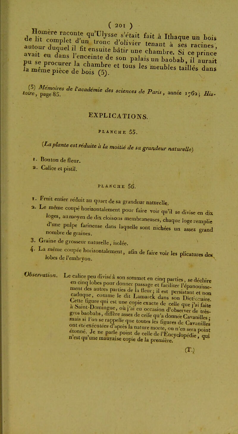 pu e procurer ,T l ^ ^ ba°bab' il aurait i Jiii7::l:^e et tous les meubies ^*«• -aS,^ST * ~« * annce ^ EXPLICATIONS. PLANCHE 55. (Laplanteestreduitchlu moitie de sagrandeur naturelle) »■ Bornon de fleur. a. Calice et pistil. PLANCHE 56. i. Fruit emier reduit au quart de sa grandeur naturclie ». Le «** coupe horizontalement pour faire voir iju'il se divise en di* loges, aumoyen de dix cloisons membraneu.es, chaque loge remplie dune pulpe farineuse dans laquelle sont nichees un assez grand nonabre degiaines. fa 3. Graine de giosseur naturelle, isolee. 1 4- La m^ 6 hoiizontalcmem> afia de faire voir ]fis ^ Jobcs de l'embiyon. Observation. Le calice peu divise a son sommet e„ cinq parties, sedechire en cmq lobes pour donner passage et (aciliter 1'epanouS mem des aut.es parties de la fleur: il «t persist^et on caduq,,e, comme )c du Lamaick Cet e bgure qu, est une copie exacte de celle que i'ai fa £ '. - i ■ « ,,c luune, on n cn sera nnint c onne Je ne parle point de celle de I'EncycJopedie PQui n est qu'unc mauvaise copie de la premiere. P ' W (T.l