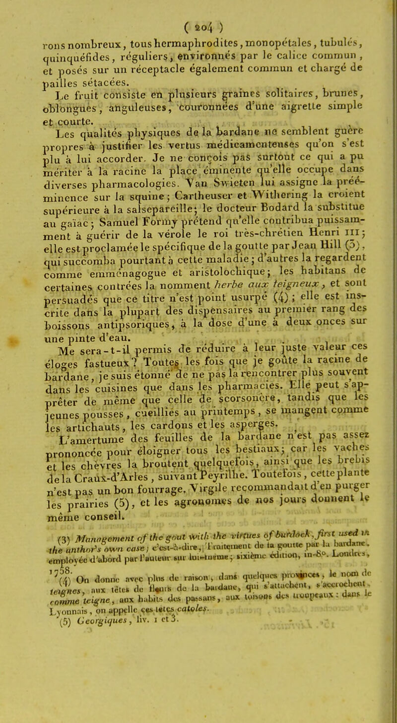 ( a<>4 ) rons nombreux, tous hermaphrodites, monopetales, tubules, quinquefides, reguliers, environnes par le calice commun , et poses sur un receptacle egalement commun et charge de pailles setacees. Le fruit consiste en plusieurs grainrs solitaires, brunes, oblongues , anguleuses, couronnees d'une aigrette simple et courte. Les qiialites physiques de la bardane ne semblent guere propres a justifier les vertus medicamcnteuses qu'on s'est plu a lui accorder. Je ne concois pas surtout ce qui a pu meriter a la racine la place eminente quelle occupe dans diverses pharmacologies. Van Swieten lui assigne la pree- minence sur la squine5 Carlheuser et Withering la croient superieure a la salsepareille; le docteur Bodard la substitue au ga'iac; Samuel Formy pretend quelle contribuapuissam- ment a guerir de la verole le roi tres-chretien Henri III; elle estproclameele specifique de la goutte par Jean Hill (5) . qui succomba pourtanta cette maladie ; d'autres la regardent comme emmenagogue et aristolochique j les habitans de certaines contrees la nomment herbe aux teigneux, et sont persuades que ce titre n'est point usurpe (4) ; elle est ms- crite dans la pluparl des dispensaires au premier rang des boissons antipsoriques, a la dose d'une a deux onces sur une pinte d'eau. Me sera-t-il permis de reduire a leur juste valeur ces eloges fastueux? Toutes les fois que je goiite la racine de bardane, jesuis etonne de ne pas la reiicontrer plus souvent dans les cuisines que dans les pharmacies. Elle peut s ap- preter de meme que celle de scorsonere, tandis que les eunes pousses , cueillies au printemps , se mangent comme les arlichauts, les cardons et les asperges. L'amertume des feuilles de la bardane n est pas assez prononcce pour eloigner tous les bestiaux; car les vaches et les chevres la broutent quelquefois, ains. que les brebis dcla Craux-d'Arles , suivant Peyrilhe. Toutefois , cetteplante n'est pas un bon fourrage. Virgile recommandait d eu purger les prairies (5), et les agrouomes de nos jours dounent le meme conseil. (3) Marweement oflhegriut Mth the virtues ofburttock, first used m the anlhor>s<>wn case; c'cJU-dir. .Traitmnent do ta,rouik pa.: lu bardane. employee d'abord pur tWfat* .ur arifafrM \ **** Loal^ '7(4)' On donne nvee phis dc rnison, dan* quekp.es pro^io*., k omde te$L, n«* tart de iffe* de la ba.daue, qiu .'.uucUnt, . ace ochc*« Lyonnais, on appcll.c c«s istcs caieles. (5) Georgicjues, fit. i et3. -