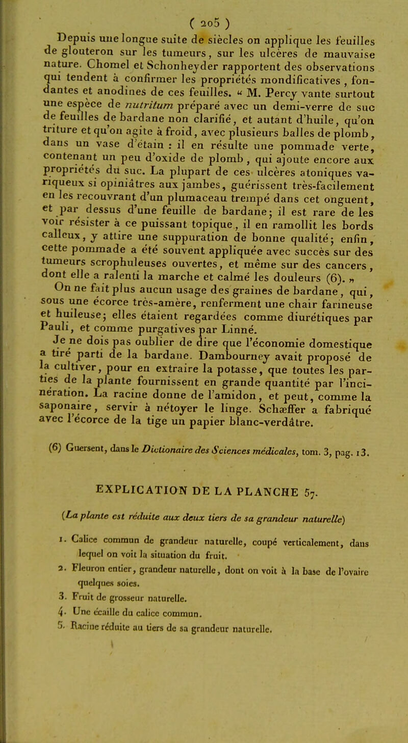 ( 205 ) Depuis uuelongue suite de siecles on applique les feuilles de glouteron sur les tumeurs, sur les ulceres de mauvaise nature. Chomel et Schonheyder rapportent des observations qui tendent a confirmer les proprietes mondificatives , fon- dantes et anodines de ces feuilles. « M. Percy vante surtout une espece de nutritum prepare avec un demi-verre de sue de feuilles de bardane non clarifie, et autant d'huile, qu'on tnture et qu'on agite a froid, avec plusieurs balles de plomb, dans un vase d'etain : il en resulte une pommade verte, contenant un peu d'oxide de plomb, qui ajoute encore aux proprietes du sue. La plupart de ces ulceres atoniques va- nqueux si opiniatres aux jambes, guerissent tres-facilement en les recouvrant d'un plumaceau trempe dans cet onguent, et par dessus d'une feuille de bardane; il est rare deles voir resister a ce puissant topique, il en ramollit les bords calleux, y attire une suppuration de bonne qualitej enfin, cette pommade a ete souvent appliquee avec succes sur des tumeurs scrophuleuses ouvertes, et meme sur des cancers, dont elle a ralenti la marche et calme les douleurs (6). n On ne fait plus aucun usage des graines de bardane, qui, sous une e'eorce trcs-amere, renferment une chair farineuse et huileuse; elles etaient regardees comme diuretiques par Pauli, et comme purgatives par Linne. Je ne dois pas oublier de dire que l'economie domestique a tire parti de la bardane. Dambourney avait propose de la cultiver, pour en extraire la potasse, que toutes les par- ties de la plante fournissent en grande quantite par l'inci- neration. La racine donne de l'amidon, et peut, comme la saponaire, servir a netoyer le linge. Scha;ffer a fabrique avec 1'ecorce de la tige un papier blanc-verddtre. (6) Guersent, dansle Divlionaire des Sciences medicates, torn. 3, pag. i3. EXPLICATION DE LA PLANCHE 57. (La plante est reduite aux deux tiers de sa grandeur naturelle) i. Calice commnn de grandeur naturelle, coupe vcrticalement, dans lerjuel on voit la situation du fruit, a. Fleuron cnticr, grandeur naturelle, dont on voit a la base de Povaire (juelques soics. 3. Fruit de grosseur naturellc. 4- Unc ccaillc du calicc commun. 5. Racine reduite au tiers de sa grandeur naturellc.