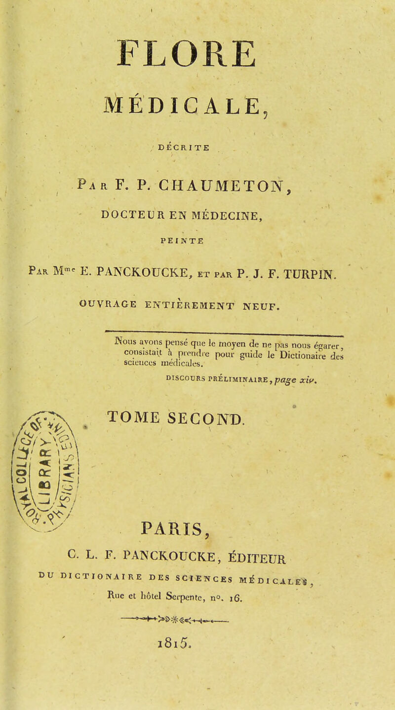 FLORE MEDICALE, DECRJTE ParF. p. ghaumeton, DOCTEUR EN MEDECINE, PEINTE Par Mme E. PANCKOUCKE, et par P. J. F. TURPIN. OUVRAGE ENTIEREMENT NEUF. Nous avons pense que le moyen de ne pas nous egarer coosistait a prendre pour guide le Dictionaire des sciences medicales. DISCOURS PRELIMIPTAIRE , page XW. TOME SECOND. ifl o o PARIS, C. L. F. PANCKOUCKE, EDITEUR DU DICTIONAIRE DES SCIENCES MEDICALES, Rue et hotel Serpentc, n°. 16. »—t-*->S>#«<-^l^« i8i5.