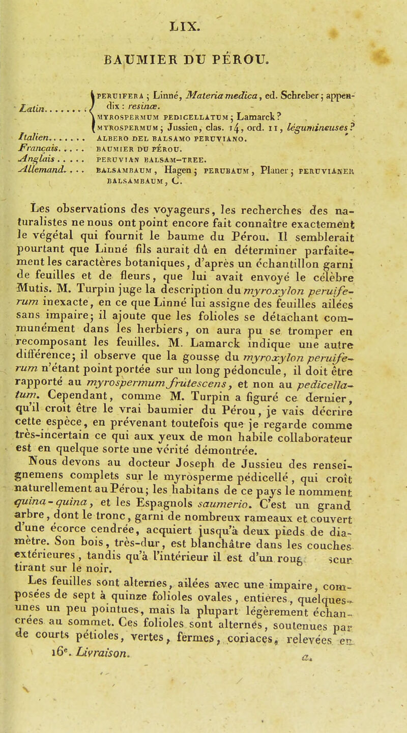 BAUMIER DU PEROU. iPERTJiFERA ; Linne, Materia medica, ed. Scbrebcr; appen- dix : resince. myrospermum pedicellatt)m j Lamarck? myrospermum; Jussiea, clas. 14, ord. n, legumineuses? Italien albero del balsamo peruviano. Francois. .... baumier lvu perou. Anglais PERUVIAN BALSAM-TREE. Allemand.. .. balsambaum , Hagen ; percbaum , Plauer ; peruviAnek. balsambaum,C Les observations des voyageurs, les recherches des na- turalistes ne nous ont point encore fait connaitre exactement le vegetal qui fournit le baume du Perou. II serablerait pourtant que Linne fils aurait du en determiner parfaite- mentles caracteres botaniques, d'apres un echantillon garni de feuilles et de fleurs, que lui avait envoye le celebre Mutis. M. Turpin juge la description du myroxylon peruife- rum inexacte, en ce que Linne lui assigne des feuilles aiiees sans irapaire; il ajoute que les folioles se detachant cora- munement dans les herbiers, on aura pu se tromper en recomposant les feuilles. M. Lamarck indique uue autre difference; il observe que la gousse du myroxylon peruife- rum n'etant point portee sur un long pedoncule, il doit kre rapporte au myrospermum frutescens, et non au pediceUa- turn. Cependant, comme M. Turpin a figure ce dernier, qu'il croit etre le vrai baumier du Perou, je vais decrire cette espece, en prevenant toutefois que je regarde comme tres-incertain ce qui aux yeux de mon habile collaborateur est en quelque sorte une vcrite demontree. Nous devons au docteur Joseph de Jussieu des rensei- gnemens complets sur le myrosperme pedicelle , qui croit uaturellement au Perou; les habitans de ce pays le nomment quina-quina, et les Espagnols saumerio. C'est un grand arbre, dont le tronc , garni de nombreux rameaux et couvert d'une ecorce cendree, acquiert jusqua deux picds de dia~ metre. Son bois, tres-dur, est blanchatre dans les couches cxteneures , tandis qua I'interieur il est d'un roug scur tirant sur le noir. Les feuilles sont alternes, aiiees avec une impaire, com- posees de sept a quinze folioles ovales, entieres, quelques- unes un peu pointues, mais la plupart legerement echan- crees au sommet. Ces folioles sont alternes, soulenues par de courts petioles, vertes, fermes, coriaces, relevees en i6e. Livraison*