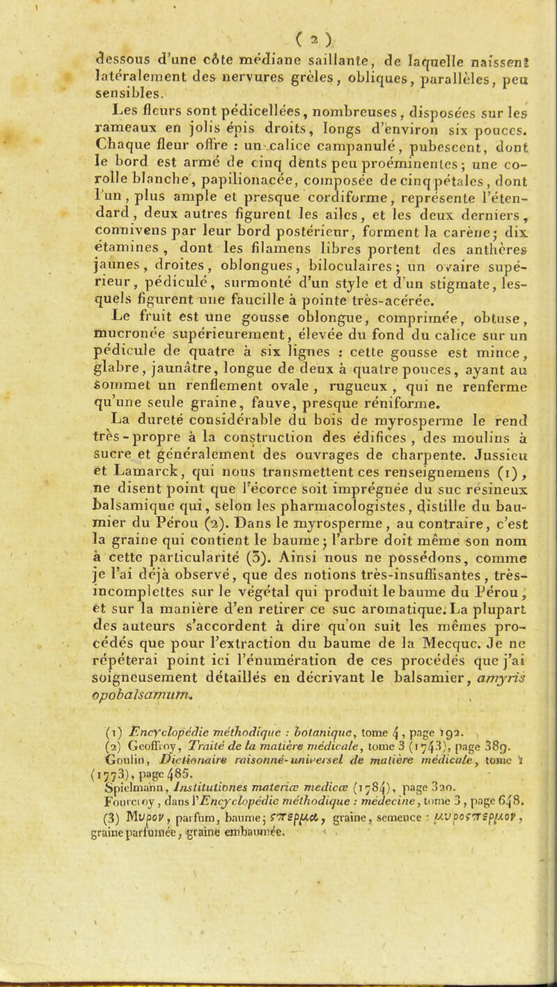 dessous d'une cote mediane saillante, de laquelle naissenj lateralement des nervures greles, obliques, paralleles, peu sensibles. Les flcurs sont pedicellees, nombreuses , disposees sur les rameaux en jolis epis droits, longs d'environ six pouces. Chaque fleur offre : un calice campanule, pubescent, dont le bord est arme de cinq dentspeuproeminenf.es; une co- rolle blanche', papilionacee, composee de cinqpetales, dont l'un, plus ample et presquecordi forme, represente l'eten- dard, deux autres figurent les ailes, et les deux derniers, connivens par leur bord posterieur, forment la carene; dix etamines, dont les filamens iibres portent des antheres jaunes , droites , oblongues , biloculaires ; un ovaire supe- rieur, pedicule, surmonte d'un style et d'un stigmate, les- quels figurent ■une faucille a pointe tres-aceree. Le fruit est une gousse oblongue, comprimee, obtuse, mucronee superieurement, elevee du fond du calice sur un pedicule de quatre a six lignes : cette gousse est mince, glabre, jaunatre, longue de deux a quatre pouces, ayant au sommet un renflement ovale , rugueux , qui ne renferme qu'une seule graine, fauve, presque reniforme. La durete considerable du bois de myrosperme le rend tres-propre a la construction des edifices , des moulins a Sucre et generalement des ouvrages de charpente. Jussieu et Lamarck, qui nous transmettent ces renseignemens (i), ne disent point que l'ecorce soit impregnee du sue resineux balsamique qui, selon les pharmacologistes, distille du bau- mier du Pe'rou (2). Dans le myrosperme, au contraire, e'est la graine qui contient le baumej 1'arbre doit meme son nom a cette particularity (5). Ainsi nous ne possedons, comme je l'ai deja observe, que des notions tres-insuflisantes, tres- incomplettes sur le vegetal qui produit lebaume du Perou, et sur la maniere d'en retirer ce sue aromatique. La plupart des auteurs s'accordent a dire qu'on suit les memes pro- cedes que pour l'exlraction du baume de la Mecquc. Je ne repeterai point ici 1'enuineration de ces procedes que j'ai soigneusement detailles en decrivant le balsamier, amyris opobalsamiim. (1) Encyclopedic meihodique : botaniquc, tome 4 1 page 192. (2) Geoffioy, Traite de la matiere medicate, tome 3 (1T]^), page 38g. Goulin, Diclionaire raisonne-universel de maliere medicate, tome If (i773)' page 485. Spielmann, Jnstilutiones materia; medicce (1 j84), page 3ao. Fouicioy , dans VEncyclopedic meihodique : niedecine, tome 3 , page 648. (3) Mvpcy, paifum, bnnme; ST£flW«t, graine, semence : uvpo{TSf>[AOV , graine parlumee, graine embanm^c.