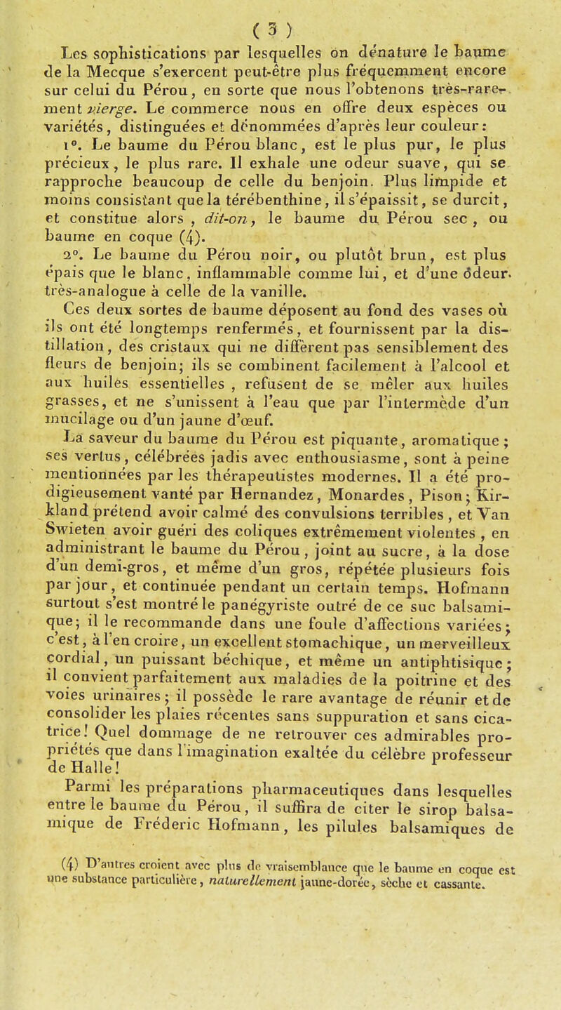 Lcs sophistications par lesquelles on denature le baume lie la Mecque s'exercent peut-etre plus frequeniment encore sur celui du Perou, en sorte que nous Pobtenons tres-rare?- ment v.ierge. Le commerce nous en offre deux especes ou varietes , distinguees et donornmees d'apres leur couleur : i°. Le baume du Perou blanc, est le plus pur, le plus precieux , le plus rare. 11 exhale une odeur suave, qui se rapproche beaucoup de celle du benjoin. Plus limpide et moins consisiant que la terebenthine, il s'epaissit, se durcit, et constitue alors , dit-on, le baume du Perou sec, ou baume en coque (4). i°. Le baume du Perou noir, ou plutot brun, est plus epais que le blanc, inflammable comme lui, et d'une ddeur. tres-analogue a celle de la vanille. Ces deux sortes de baume deposent au fond des vases ou ils ont ete longtemps renfermes, et fournissent par la dis- tillation, des cristaux qui ne different pas sensibleraent des fleurs de benjoin; ils se combinent facilement a l'alcool et aux huiles essentielles , refusent de se meler aux huiles grasses, et ne s'unissent a J'eau que par l'intermede d'un mucilage ou d'un jaune d'oeuf. La saveur du baume du Perou est piquante, aroma tique ; ses verlus, celebre'es jadis avec enthousiasme, sont a peine mentionnees par les therapeutistes modernes. II a ete pro- digieusement vante par Hernandez, Monardes , Pison; Rir- kland pretend avoir calme des convulsions terribles , et Van Swieten avoir gueri des coliques extremement violentes , en administrant le baume du Perou, joint au Sucre, a la dose d'un demi-gros, et meme d'un gros, repetee plusieurs fois par jour, et continuee pendant un certain temps. Hofmann surtout s'est montrele panegjriste outre de ce sue balsami- qiie; il le recommande dans une foule d'affections variees; e'est, a 1 en croire, un excellent stomachique, un merveilleux cordial , un puissant bechique, et meme un antiphtisique; il convient parfaitement aux maladies de la poitrine et des voies urinaires; il possede le rare avantage de reunir et de consolider les plaies recenles sans suppuration et sans cica- trice! Quel dommage de ne retrouver ces admirables pro- prietes que dans l'imagination exaltee du celebre professeur de Halle! Parmi les preparations pharmaceutiques dans lesquelles entre le baume du Perou, il suffira de citer le sirop balsa- mique de Frederic Hofmann, les pilules balsamiques de (4) D'autres croicnt avee plus tic vraisemblance que le baume en coqnc est une substance particulieie, nalurellement jaunc-dorec, scche et cassante.