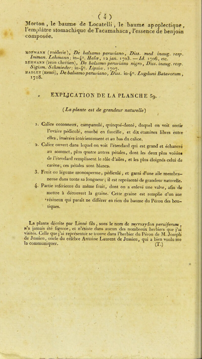 Morton, le baume de Locatelli, le baume apoplcctique , l'emplatre stomachique de Tacamahaca, l'essence de benjoin composee. Hofmann (Frederic), De balsamo peruviana, Diss, med inaue. resp. Imman. Lehmann; m-^o, Ualce, \ijan. 1703. — Id. 1706, eic. iehmann (jean chretien), De balsamo peruviana nigro, Diss, inaug. resp. Sigism. Schmieder; iu-40. Lipsiiv, 1707. hadley (Henri), De balsamo peruviana, Diss. in-4°. Lugduni Batavorum , EXPLICATION DE LA PLANCHE 59. (Laplante est de grandeur naturelle) 1 1. Calice cotonneux, campanule, qiiinque-dente, duqiiel on voit sortn? Povaire pedicule, courbe en faucille, et dix etamines libres entre elles, insere'es interienreruent ct au bas du calice. a. Calice onvert dans lcquel on voit l'etendard qui est grand et ecbancre au sommet, plus qnatre autres petales, dont les deux plus voisini de l'etendard remplissent le role d'ailes, et les plus eloignes celui de carenej ces petales sont blancs. 3. Fruit ou legume monosperme, pedicule , et garni d'une aile membra- netise dans toute sa longueur; il est represente de grandeur naturelle. 4- Partie inferieure du me'me fruit, dont on a enleve une valve, afin de mettre a de'couvert la graine. Cette graine est remplie a'un sue 'resineux qui paralt ne differer en rien du baume du Perou des bou- tiques. La plante decrite par Linne ffls , sous le nom de myroxylon peruiferum , n'a jamais ete figuree, et n'existe dans aucun des nombreux berbiers que j'ai visites. Celle que j'ai representee se liouve dans l'herbier du Perou de M. Joseph de Jussien, oncle du celebie Antoine Laurent de Jussieu, qui a bien voulu ms la communiquer. (X.)