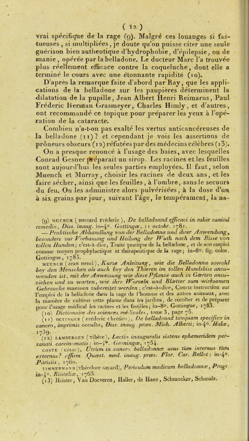 (12) vrai specifique de la rage (9). Malgre* ces louanges si fas- tueuses , si multiplie.es, je doute qu'on puisse citer une seule gueiison bien authentique d'hydrophobie, d'epilepsie, ou de manie , operee par la belladone. Le docteur Marc l'a trouvee plus reellement efficace contre la coqueluche, dont elle a termine le cours avec une etonnante rapidite (10). D'apres la remarque faite d'abord par Ray, que les appli- cations de la belladone sur les paupieres determinent la dilatation de la pupille, Jean Albert Henri Reimarus, Paul Frederic Herulan Grasmeyer, Charles Hiraly , et d'autres , ont recommande ce topique pour preparer les yeux a l'ope- ration de la cataracte. Combien n'a-t-on pas exalte les vertus anticancereuses de la belladone (11)? et cependant je vois les assertions de proneurs obscurs (12) refuteespar des medecinscelebres (i3). On a presque renonce a l'usage des baies, avec lesquelles Conrad Gesner pYeparait un sirop. Les racines et les feuilles sont aujourd'hui les seules parties employees. II faut, selon Muench et Murray, choisir les racines de deux ans, et les faire secher, ainsi que les feuilles , a l'ombre, sans le secours du feu. On les administre alors pulverisees, a la dose d'un a six grains par jour, suivant l'age, le temperament, la na- (9) Mor.NCH ( Burcard Frederic ), De belladonnd efficaci in rabie canind remedio, Diss, inaug. in~40. Gotlingce, it oclobr. 178t. — Praklische Abhandlung von der Belladonna und ihrer Anwendung, besnnders zur Vorbauung und Heilung der Wulh. nach dent Bisse von tollen Hunden; c'est-a dire, Traite pratique de la belladone, et de son emploi comme moyen prophylactique et therapeutique de la rage; in-80. fig. color. Gotlingue, ij85. MUENCH (jean itenri), Kurze Anleilung, wie die Belladonna sowohl bey den Menschen als auch bey den Tfiieren im tollen Hundsbiss anzu- wenden ist, mit der Anweisung wie diesePflanze auch in Garten anzu- ziehen und zu warten, wie ihre Wirzeln und Blatter zum wirksamen Gebrauche muessen zubereitel werden ; c'est-a-dire, Courte instruction sur I'emploi de la belladone dans la rage de I'homme et des autres auimaux, avec ..J tanquam specific- cancro, imprimis occulto, Diss, inaug pra>s. Mich. Alberti; in-4°. HaLe, 1739. (12) lAmbergen (Tiberc'), Lectin inauguralis sistens ephemendem per- sanati carcinumatis; in-j. Graninga>, 1754- coste (c&ar-), Utriim in cancfi belladonna* usus liim internus turn externus? vffirm Qucest. med. inaug. pras. Flor. Car. Bellot; in-4°. Parisiis , 1760. tjmmerm asin (Theodore ceiard), Periculum medicum belladonna;, Fmgr. i~4°. Bi/Uelice, 1765 (i3J Heistcr, Van Docveren, Hallcr, de Haen, Schmuckcr, Sclnnalz. in /