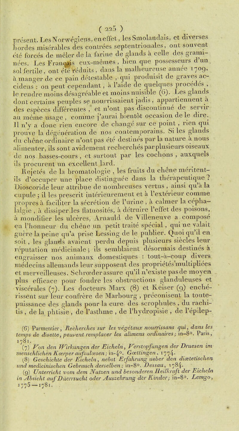 present. LesNorwegiens, eneffet, lesSmolaadais, et direrses Jiortles miserables des contrees septentrionales, oat souvent ete forces de meter de la farine de glands a celle des grami- nees. Les Fraucais eux-niemes , bien que possesseurs d un sol fertile, ont ete reduits , dans la ruallieureuse annee 1709, a manger de ce pain detestable , qui produisit de graves ac- cideus : on peut cependant, a l'aide de quelques procedes , le reudre moins desagreable et moins nuisible (6). Les glands dont certains peuples se nourrissaient jadis , appartiennent a des especes differentes , et n'ont pas discontinue de servir au meme usage , comme j'aurai bientot occasion de le dire. II n'y a done rien encore de change sur ce point , rien qui prouve la degeneration de nos contemporains. Si les glands du cbene ordinaire n'ont pas ete destines par la uature a nous aliinenter, ils sont avidement recherches par plusieurs oiseaux de nos basses-cours , et surtout par les cocbons , auxquels ils procurent un excellent lard. Rejetes de la bromatologie , les fruits du cbene meritent- ils d'occuper une place distinguee dans la therapeutique ? Dioscoride leur attribue de nombreuses vertus , ainsi qu'a la cupule ; il les prescrit interieurement et a l'exterieur comme propres a faciliter la secretion de Purine , a calmer la cepba- Ialgie , a dissiper les flatuosites, a detruire l'effet des poisons, a mondifier les ulceres.. Arnauld de Villeneuve a compose en l'bouneur du cbene un petit traite special, qui ne valait guere la peine qu'a prise Lessing de le publier. Qnoi qu'il en soit, les glands avaient perdu depuis plusieurs siecles leur reputation meclicinale; ils semblaieut desormais destines a cn^raisser nos animanx domesliques : tout-a-coup divei's me^decins allemandsleur supposent des proprietesmultipliees et uierveilleuses. Scbreader assure qu'il n'existe pasde moyen plus efficace pour fondre les obstructions glanduleuses et viscerales (7). Les docteurs Marx (8) et Reiser (9) encbe- rissent sur leur confrere de Marbourg , preconisent la toute- puissance des glands pour la cure des scropbules , du rachi- tis , de la pbtisie , de l'astbme , de l'bydropisie , de l'epilep- (6) Parmentier, Recherches sur les vegetaux uourrissans qui, dans les temps de diselte, pcuvent remplacer les alimens ordinaires; in-8°. Paris, 1781. (7) Von den Wirkungen der Eicheln, Verstopfungen der Druesen im menschlichen Kozrper aufzulcesen ; in-4°. Gaellingen. 1774. (8) Geschichte der Eicheln, nebst Erfahrung ueber den diaitetischen und medicinischen Gebrauch derselben; in-8°. Dessau, 178^. (9) Unterricht vom dem Nulzen und besonderen Heilkraft der Eicheln in Absicht auf Duerrsuchl oder Auszehrung der Kinder; iu-8°. Lemgo, J 775 —1781. .