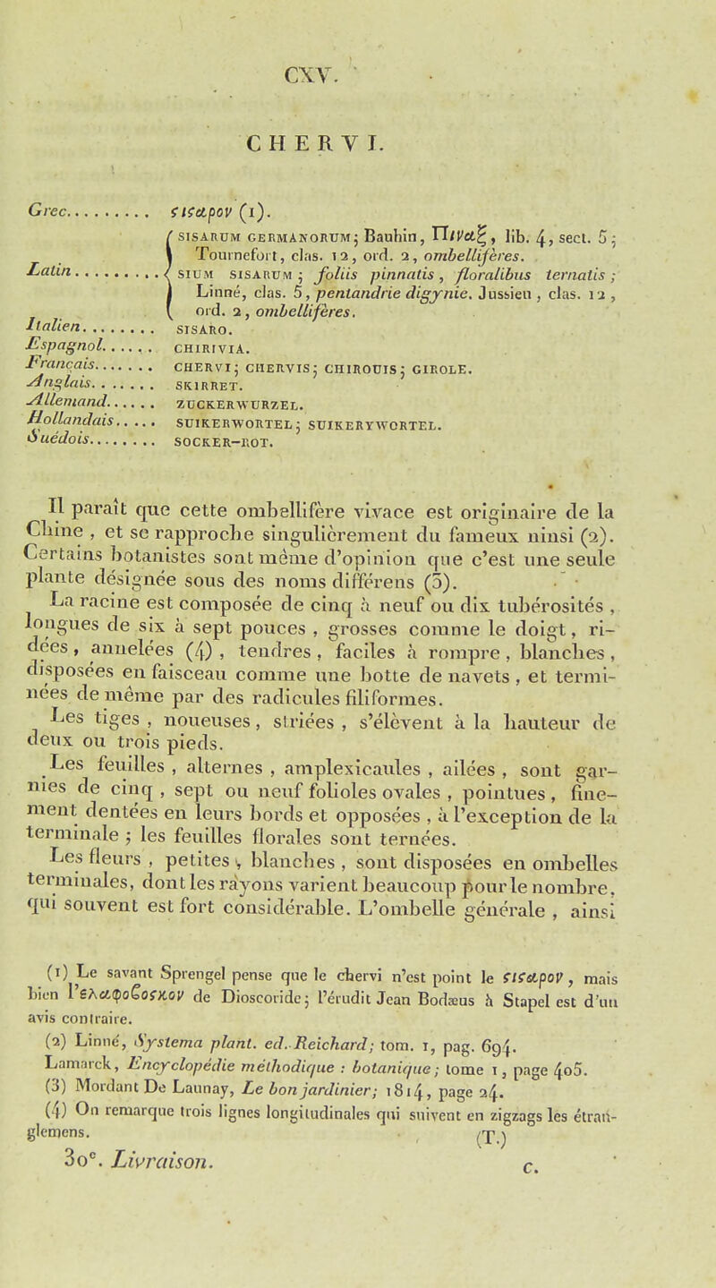 CHERYL Grec SltttpoV (l). f sisarom germanorum j Bauhin, TliVcL^, ]ib. 4 > sect. 5 5 I Tournefort, clas. i2,ord. i, ombelliferes. . Latin / sium sisarum ; foliis pinnatis , floralibus ternatis ; 1 Linne, clas. 5, pentandrie digynie. Jussieu , clas. 12 , ' ord. 2, ombelliferes. Ilnlien sisaro. Espagnol. chiriviA. Francois chervi; ciiervis; chirouis: girole. Anglais SK1RRET. Allemand zuckerwtjrzel. Hollandais suikerwortel; stjikeryavortel. Ouedois Socker-kot. II parait que cette onibellifere vivace est orieiaaire tie la Chine , et se rapproche singulierement du fanieux ninsi (2). Certains botanistes sont nieme d'opinion que c'est une seule plante designee sous des norns dif'ferens (5). La racine est composee tie cinq a neuf on dix tuberositas , tongues de six a sept polices , grosses corame le doigt, ri- dees , annelees (4) , tendres , faciles a rompre , blanches , disposees en faisceau comrae une botte de navets , et termi- nees de meme par ties radicules filiformes. Les tiges , noneuses, striees , s'elevent a la hauteur de deux ou trois pieds. Les feuilles , alternes , amplexicaules , ailees , sont gar- mes tie cinq , sept ou nenf folioles ovales , poinlues, fine- ment den tees en leurs bords et opposees , a I'exception de la terminale ; les feuilles florales sont ternees. Les fleurs , petites •, blanches , sont disposees en ombelles termiuales, dont les rayons varient beauconp pour le nombre. qui souvent est fort considerable. L'ombelle generate , ainsi (1) Le savant Sprengel pense que le chervi n'est point le iKetpov, mais bien VehaQoCofKov de Dioscoridc; I'erudit Jean Bodseus a Stapel est d un avis conlraire. (2) Linne, Systerna plant, ed. Reichard; torn. 1, pag. 694. Lamarck, Encyclopedic meikodique : botanique; tome 13 page 4o5. (3) Mordant De Launay, Le bon jardinier; 1814, page 24. (4) On remarque trois lignes longimdinales qui suivent en zigzags les etrart- glcmcns. rj^j 3o°. Livraison. c.