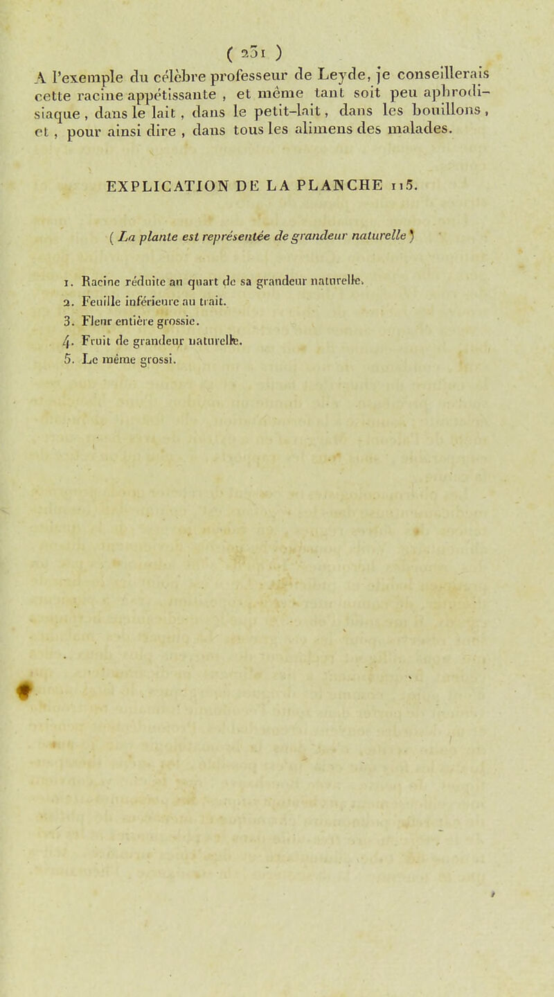 ( 2JI ) A l'exemple du celebre professeur de Leyde, je conseillerais cette raciue appetissante , et meine tant soit peu aphrodi- slaque , dans le lait , dans le petit-lait, dans les bouillons , et, pour alnsi dire , dans tous les alimens des malades. EXPLICATION DE LA PLANCHE n5. ( La plante est representee de grandeur naturelle) 1. Racine reduite an quart de sa grandeur naturelk. 2. Fenille inferieure ail trait. 3. Flenr entiere grossic. 4- Fruit de grandeur natnrelh;. 5. Le meme grossi.