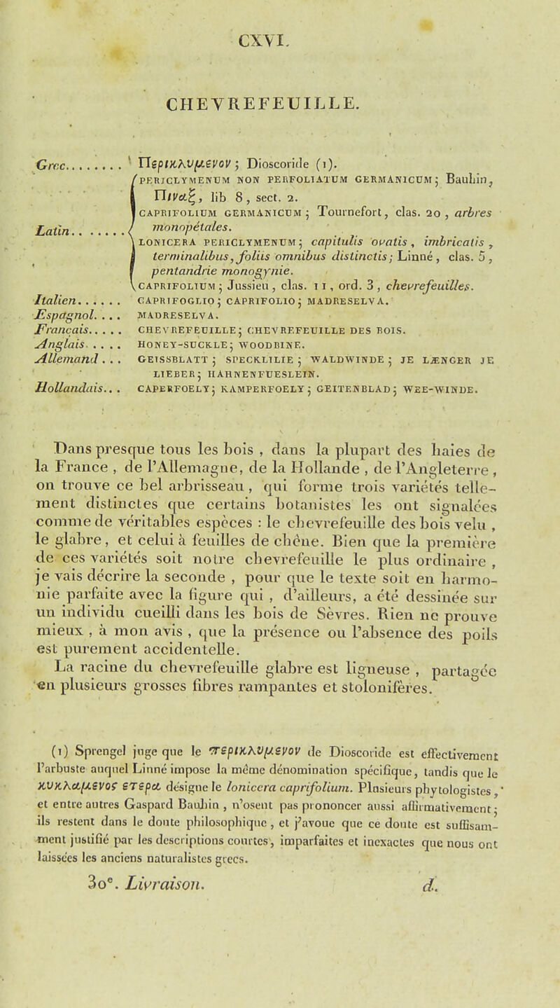 CXYI. CHEVREFEUILLE. Grr.c 1 Tlept)lXV(J!.evov; Dioscoride (i). 'pF.RJCLYMENEM HON PERFOL1ATUM GERMAN1CDM J BauLillj niva.%, lib 8 , sect. 2. Icaprifolium germanicum j Toutnefort, clas. 20, arbres Latin I monopetales. iLORicERA periclymenum ; ccipitulis oralis, imbricatis , terminalibus,foliis omnibus distinctis; Linne, clas. 5, pentandrie monogynie. ^caprtfoltum j Jussieu , clas. 11, ord. 3 , cheurefeuilles. Italien caprifoglio; caprifoho; madreselva. JEspagnol. ... madreselva. Francais chevrefecille ; chevrefeuille des bois. Anglais HONEY-SUCKLE j WOODBINE. Allemand . .. oeissblatt 5 speckxilie ; waldwinde 5 je ljenger je L1EBERJ IIARNENFTJESLEIN. Hollandais.. . caperfoely; kamperfoely; geitf.nblad ; Wee-winde. Dans presque tous les bois , daus la plupart des haies de la France , de I'Allemagne, de la Hollande , de I'Arigleterre . on trouve ce bel arbrisseau , qui forme Irois varietes telle- meut distinctes que certains botanistes les ont signalees coramede veritables especes : le cbevrefeuille des bois velu , le glabre, et celui a feuilles de cbene. Bien que la premiere de ces varietes soit noire cbevrefeuille le plus ordinaire , je vais decrire la seconds , pour que le texte soit en barmo- nie parfaite avec la figure qui , d'ailleurs, a ete dessinee sur tin mdividu cueilli dans les bois de Sevres. Rien ne prouve mieux , a mon avis , que la presence ou l'absence des poils est purement accidentelle. La racine du cbevrefeuille glabre est ligneuse , partagee en plusieurs grosses fibres rampantes et stolonileres. (i) Sprcngcl juge que le veptK\V[/svov de Dioscoride est effectivemcnt l'arbuste auqnel Linne impose la meme denomination specifiquc, tandis que le XVKhafieVQt erepel de'signe le loniccra caprifolium. Plnsieurs pbytologistes,' et entrcautres Gaspard Baubin , n'osent pas pi ononcer aussi affirmativement • ils restent dans le doute philosopbiquc, et j;avouc que ce doute est suflisam- tnent justifie par les descriptions courtcs4, imparfaites et inexacles que nous ont laisse'es les ancicns naturalistes giecs. 3oe. Lwraison. d.