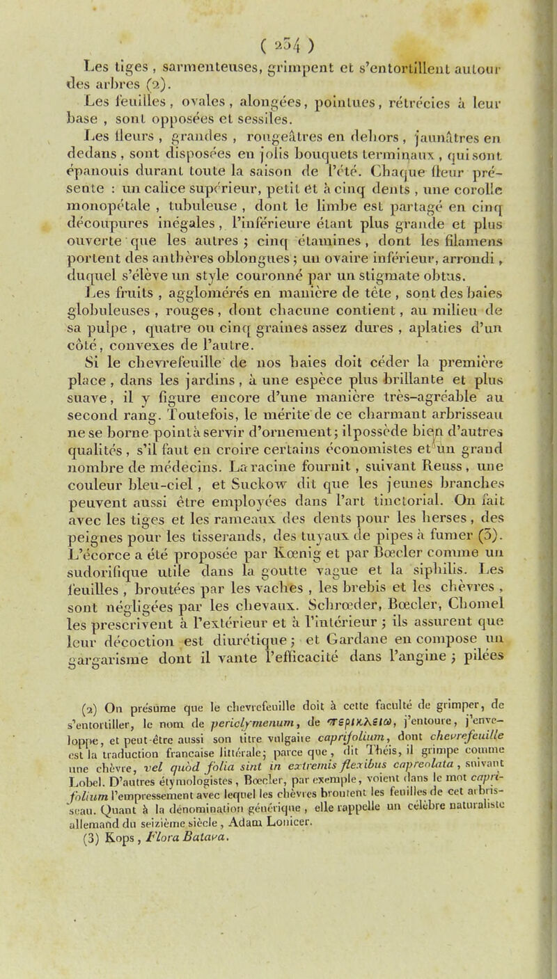 ( a54 ) Les tiges , sarmenteuses, grimpent et s'entortilleal amour ties arbres (p.). Les feuilles, ovales, alongees, polnlues, retreeies it leur base , son I opposees et sessiles. lies lleurs , grandes , rougeatres en debors , jaunatres en dedans , sont disposees en jolis bouquets terminaux , qui sont epanouis durant toute la saison de Pete. Chaque lletir pre- sente : un calice supcrieur, petit et a cinq dents , une corolle monop(;tale , tubulense , dont le limbe est partage en cinq decoupures inegales, l'inferieure etant plus grande et plus ouverte que les autres ; cinq etamines, dont les filamens portent des antberes oblongues; uu ovaire inferieur, arrondi, duquel s'deve un style couronne par un stigmate obtus. Les fruits , agglomeres en maiiiere de tete , sont des bates globuleuses , rouges, dont cbacune conlient, au milieu de sa pulpe , quatre ou cinq graines assez dui'es , aplaties d'un cote, conves.es de 1'autre. Si le cbevrefeuille de nos baies doit ceder la premiere place , dans les jar dins, a. une espece plus brillante et plus suave, il y figure encore d'une maniere tres-agreable au second rang. Toutefois, le uierite de ce cbarmant arbrisseau nese borne pointaservir d'oriiement; ilposscde bien d'autres qualites , s'il faut en croire certains ecouomistes et un grand nombre de medecins. Laracine fournit , suivant Reuss, une couleur bleu-ciel, et Suckow dit que les jeunes branches peuvent aussi etre employees dans l'art tinctorial. On fait avec les tiges et les rameaux des dents pour les berses, des peignes pour les tisserands, des tuyaux de pipes a fumer (5). L'ecorce a ele proposee par Roenig et par Boeder comma un sudorifique utile dans la goutte vague et la sipbilis. Les l'euilles , broutees par les vacbes , les brebis et les chevres , sont uegligees par les cbevaux. Scbro^der, Boeder, Cbomel les prescrivent a l'exterieur et a 1'iulerieur ; ils assurent que leur decoction est diuretique; et Gardane en compose un earearism'e dont il vante l'efficacite dans l'angine j pilees (3) On presume que le clievicfeuille doit a cette faculte de grimper, de s'ontoailler, le nom de periclymenum, de WSptKheia, j'entoure, j'enye- loppe, et peut-etrc aussi son titre vnlgaiie caprijolium, dont chevrefeuille est la traduction francaise litierale; parce que, dit Theis, il grimpe comme une chfcvre, vel quod folia sint in extremis flexibus caprerdata, smvant Lobel. D'autres etymologistes, Boeder, parexemple, voient dans le mot capn- /o/ikot 1'empressemcntavec tequel les chevies broutent les feuiilesde cet atbris- ssau. Quant a la denomination generiqne , elle roppelle un celcbre naturalisto allemand du seizieme siecle , Adam Lonicer. (3) K.ops, Flora Batata.