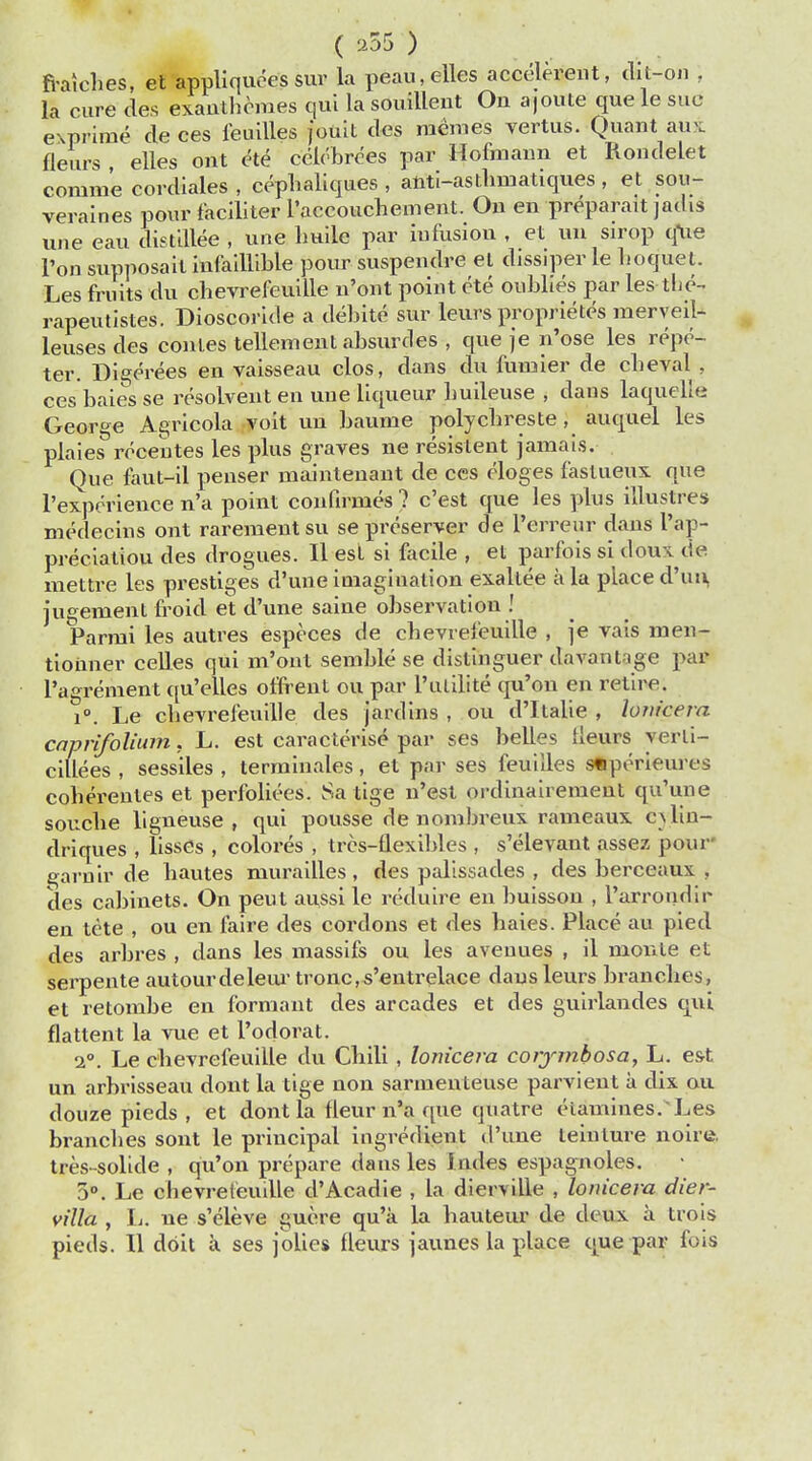 ( ) fralches, et appliquees sur la peau,elles accclerent, dot-on . la cure des exanlhemes qui la souillent Ou ajoute que le sue exprime cle ces feuilles jouit des memes vertus. Quant aux fleurs elles ont ete cclebrees par Hofinann et Rondelet comin'e cordiales , cephaliques , anti-asthniatiques , et sou- veraines pour faciliter roccouchement. Ou en preparait jadis uue eau distillee , une huile par iufusiou , et uu sirop q*ue l'on supnosait mfaillible pour suspendre et dissiper le boquet. Les fruits du chevrefeuille n'ont point ete oublies par les-the-, rapeutistes. Dioscoride a debite sur leurs proprietes merveil- leuses des conies tellement absurdes , que je n'ose les repe- ter. Digerees en vaisseau clos, dans du fumier de cbeval } ces baies se resolvent en une liqueur buileuse , dans laquelfe Geor«e Agricola voit uu baume polychreste, auquel les plaies recentes les plus graves ne resistent jamais. Que faut-il penser maintenant de ces eloges fastueux que l'expcrience n'a point confirrnes ? c'est que les plus illuslres medecins ont rarementsu se preserver de Perreur dans t'ap- preciatiou des drogues. II est si facile , et parfois si doux de mettre les prestiges d'une imagination exallee a la place d'uu, jugement froid et d'une saiue observation ! Parrai les autres especes de cbevrefeuille , je vais men- tioimer celles qui m'ont semble se distinguer da vantage par l'agrement qu'elles offrent ou par Futiltte qu'ou en retire. i°. Le cbevrefeuille des jardins , ou d'ltalie , lonicera caprifolium, L. est caracterise par ses belles lieurs yerli- cillees , sessiles , terminales, et par ses feuiUes sfjperieures coherentes et perfoliees. Sa tige n'est ordinairement qu'une soucbe ligneuse , qui pousse de nombreux rameaux olin- di iques , lisses , coloi*es , tres-flexihles , s'elevant assez pour' garnir de bautes murailles , des palissades , des berceaux . des cabinets. On peut aussi le reduire en buisson , l'arrondli- eu tete , ou en faire des cordons et des baies. Place au pied des arbres , dans les massifs ou les avenues , il monie et serpente autourdeleur tronc,s'entrelace dausleurs brancbes, et retombe en forniant des arcades et des guirlandes qui flattent la vue et l'odorat. i°. Le cbevrefeuille du Cbili , lonicera corymbosa, L. est un arbrisseau dont la tige non sarmenteuse parvieut a dix ou douze pieds , et dont la tleur n'a que quatre eiamiues. Les brancbes sont le principal ingredient d'une teinture noire, tres-solide , qu'on prepare dans les Jndes espagnoles. 5°. Le chevrefeuille d'Acadie , la dierville , lonicera dier- villa , L. ue s'eleve gucre qu'a la bauteur de deux a trois pieds. II doit a ses jolies fleurs jaunes la place que par fois