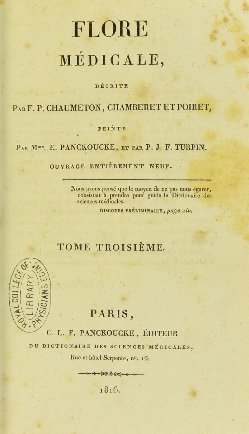 MEDICALE, DECRITE ParF. p. chaumeton, chamberet etpoiret, PEINTE Par M™«. E. PANCKOUCRE, et par P. J. F. TURPIN. OUVRAGE ENTIEREMENT NEUF. Nous avons pense qne le moyen de ne pas nous egarer, consistait h prendre pour guide le Dictionaire des sciences medicales. DISCOURS PRELIMINAIRE, /7<I^e XW. ;o or TOME TROISIEME. PARIS, C. L. F. PANCROUCKE, i^DITEUR TiV DICTIONAIRE DES SCIENCES MEDICALES, Rue et b6tel Serpcnle, no, i6. >-M->^#«<-iH«-< 1816.