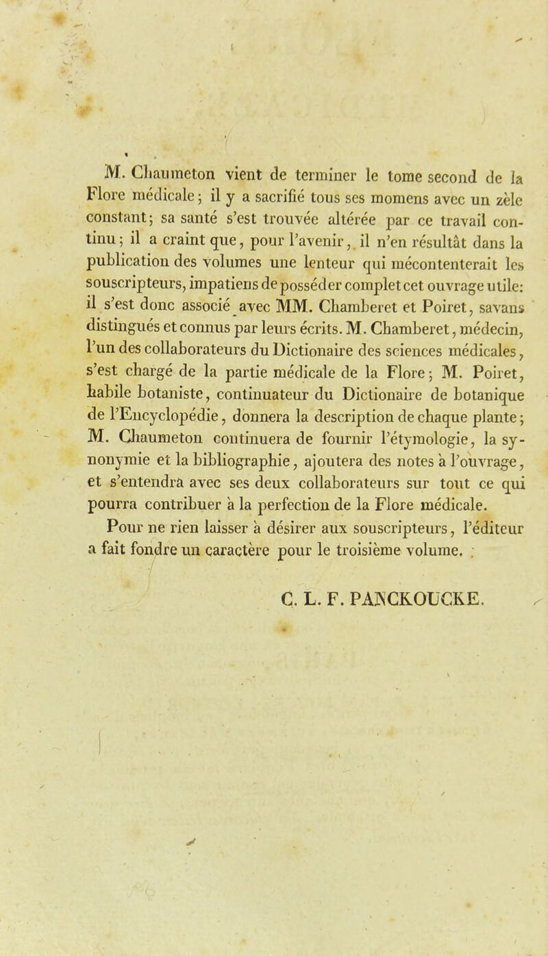 1 M. Cliaiimeton vient de terminer le tome second de la Flore medicale; il y a sacrifie tons scs momens avcc un zele constant; sa sante s'est trouvee alteree par ce travail con- tinu; il a craint que, pour I'avenir, il n'en resultat dans la publication des volumes une lenteur qui mecontenterait les souscripteurs, impatiensdeposseder completcet ouvrage utile: il s'est done associe ayec MM. Chamberet et Poiret, savans distingues et connus par leurs ecrits. M. Chamberet, medecin, I'un des collaborateurs du Dictionaire des sciences medicales, s'est charge de la partie medicale de la Flore; M. Poiret, Labile botaniste, contiuuateur du Dictionaii-e de botanique de I'Encyclopedie, donnera la description de chaque plante; M. Qiaumeton continuera de fournir I'etyraologie, la sy- nonymic et la bibliographic, ajoutera des notes a Pouvrag€, et s'entendra avec ses deux collaborateurs sur tout ce qui pourra contribuer a la perfection de la Flore medicale. Pour ne rien laisser a desirer aux souscripteurs, I'editeur a fait fondre un caractere pour le troisieme volume. C. L. F. PAKCKOUCKE.