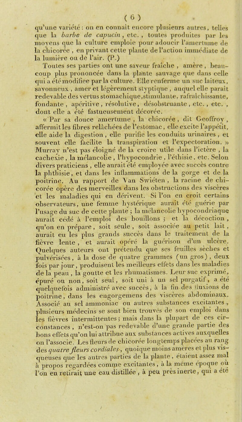 qu'une variete: on en connait encore plusleurs aulres, telles fjue la barbe tie capucin , elc. , toules produiles par l(^s moyens que la culture emploie pour adoueir I'anierliime de la chicoree , en privanl cetle plante deraclion immediate de la lumiere ou de I'alr. (P.) Toules ses parties ont une saveur fraiclie , amere , heau- coup plus prononcee dans la plante sauvage que dans celle qui a etemodifiee par la culture. Elle rcnferme un sue laiteux, savoniieux , amer et Icgerement slY])tiqiie , auquel elle parait redevaLle des vertusslomacliique.slimulaute, ralVaichissante, fondante , aperitive, resolutive, desobstruaute , etc. , etc. , dont elle a ele fastueusement dccoree. (( Par sa douce amerlume , la cliicoree , dit Geoflroy , affermitles fibres relucbees de I'estomac, elle excite I'appetit, elle aide la digestion, elle purlfie les conduits urinaires , et souvent eUe lacilite la transpiration et I'expectoration. » Murray n'est pas eloigne de la croire utile dans I'ictere , la cachexie , la melancolie , I'bypocondrle , I'etbisie, etc. Selon divers praticiens , eUe aurait ele employee avec succes conlre la pbtbisie, et dans les inflammations de la gorge et de la poitrine. Au rapport de Van Swieten , la racine de chi- coree opere des mei'veilles dans les obstructions des visceres et les maladies qui en derivent. Si I'on en croit certains observateurs, une femme liysterique aurait ete guerie par I'usage du sue de cette plante ; la melancolie hypocondriaque aurait cede a I'emploi des bouillons ; et la decoction , qu'on en prepare, soil seule , soit associce au petit lait , aurait eu les plus grands succes dans le traitement de la ficvre lente , et aurait opcre la guorison d'un ulcere. Quekfues auteurs ont pretendu que ses feullles secbes et pulvmsees, a la dose de quatre grammes (un gros) , deux fois par jour, produisent les meilleurs effets dans les maladies de la peau , la goutte et les rbumalismes. Leur sue exprime, epure ou non, soit seul, soit uni a un sel purgatif, a ete quelquelbis administre avec succes, a la fin des iiuxions de poitrine, dans les engorgemens des visceres abdominaux. Associe au sel ammoniac ou autres suJjstances excitantes plusieurs medecins se sont bien trouves de son emploi dans les fievres interraittentes; mais dans la plupart de ces cir- constances , n'est-on pas redeva])le d'une grande partie des bons effets qu'on lul altribue aux substances actives auxquelles on I'associe. Les fleurs de cbicoree louglemps placees au rang des quatre fieurs cordiales , quoique nioins ameres et plus vis- queuses que les autres parties de la plante , etaieut assez raal a propos regardees comme excitantes , a la meme opoque ou Ton en retirait uue eau distillee , a peu pres iuerte, qui a ete