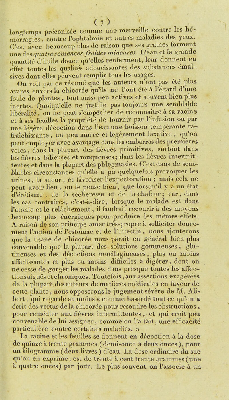 longtenips preconisce coinme une mervellle contre les he- morragles, contre rophtalmie et autres maladies des yeux, C'est avec beaucoup plus de raison que ses graines forment une des guatresemences froides mineures. L'eau et la grande quantite d'lniile douce qu'elles renferment, leur donuent en effet toutes les qualites adoUcissantes des substances emul- sives dont elles peuvent remplir tons les usages. On voit par ce resume que les auteurs n'ont pas et(? plus avares envers la cbicoree qu'ils ne Pont ete a IVgard d'une foule de plantes , tout aussl peu actives et souventbien plus iuertes. Quoiqu'elle ne justifie pas toujours uue semblable liberalite, on ne pent s'emp^cher de reconnaUre a sa racine et a ses feuilles la propriete de fournir par I'infosion ou par une legere decoction dans l'eau une boisson teraperante I'a- fraicbissante , un peu amere et legerement Ifixative , qu'on pent employer avec avantage dans les embarras des premieres voies , dans la plupart des fievres primitives, surtout dans les fievres bilieuses et muqueuses; dans les fievres intermit- tentes et dans la plupart des pblegmasies. C'est dans de sem- blables circonstances qu'elle a pu quelquefois provoquer les urines , la sueur , et favoriser I'expecloration j mais cela ne pent avoir lieu , on le pense bien, que lorsqu'il y a un etat d'eretisme , de la secheresse et de la cbaleur j car, dans les cas contraires, c'est-a-dire, lorsque le malade egt dans I'atonie et le rel^cbement, il faudrait recourir a des moyens beaucoup plus energiques poui' produire les memes elfets. A raisoA de son prihcipe amer Ires-propre a solliciter douce- ment Taction de I'estomac et de rinlestin , nous ajouterons que la tisane de cbicoree nous parait en general bien plus convenable que la plupart des solutions gommeuses , glu- tineuses et des decoctions mucilagineuses, plus ou moins affadlssantes et plus ou moins difficiles a digerer, dont on ne cesse de gorger les malades dans presque toutes les affec- tionsaigucs etcbroniques. Toutefois ,aus. assertions exagei'ces de la plupart des auteurs de matieres mcdicales en faveur de cette plante, nous opposerons le jugement severe de M. All- bert, qui regarde au moins « comme basarde tout ce qu'on a ecrit des verlus de la cbicoree pour resoudre les obstructions , pour remedier aux fievres intermittenles , et qui croit peu convenable de lui assigner, comme on I'a fait, une efficacite particuliere contre certaines maladies. » La racine et les feuiEes se donuent en decoction a la dose de quinze a trente grammes ( demi-once a deux onces ), pour un kilogramme (deuxlivres ) d'eau. La dose ordinaire du sue qu'on en exprime, est de trente a cent trente grammes (une a quatre onces) par joUr. Le plus souvent on I'associe a un