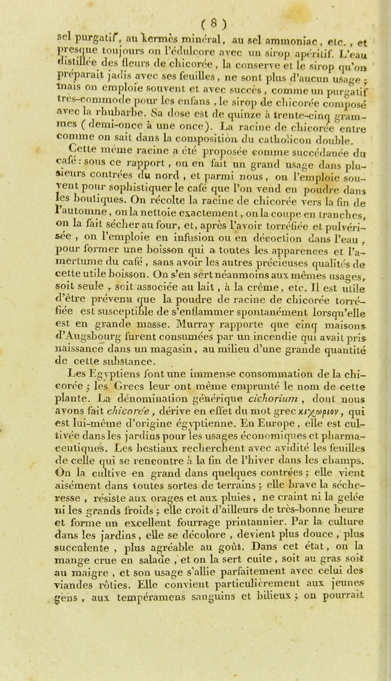 sel purgalir, au lermcs mint'ial, au sel ammoniac , eic. , ct presque loujours on I'edulcoie avec un sii-op aprriiif. LVau tUstilU'-e des fleurs de chicon'e , la conserve el le sirop qu'on preparait jadis avec ses feuilles, ne sont plus d'aucun usage • iTiais on emploie souvent et avec succcs , comme un purgallf tres-commode pour les enfans , le siro]) de cliicoree compose avec la rhubarbe. Sa dose est de qulnze a trente^cmq gram- mes ( demi-once a une once). La racine de ckicoree entre comme ou sail dans la conxpositioa du calliolicon doul)le. Cetle meme raeine a cte proposee eomme succedai)ee du cafe: sous ce rapport, on en fait un grand usage dans plu- aieurs controes du nord , et parmi nous, on I'emploie sou- rent pour sopliistiquer le cafe que Ton vend en poudre dans ies boutiques. On recolte la racine de chicoree vers la fin de Tautomne, oula nettoie exactement, onlacoupe en tranches, on la fait secber au four, et, apres L'avoir torreCee etpulveri- see , on I'emploie en infiision ou en decoction dans I'eau , pour former une boisson qui a toutes les apparences et I'a- mertume du cafe , sans avoir les autres precieuses qualites de cette utile boisson. Ons'en sert neanmoins aux memes usages,, soil seule ,. scit associee au lait, a la creme, etc. II est utile d'etre prevemi que la poudre de racine de chicoree torre- fiee est susceptible de s'enflammer spontancment lorsqu'elle est en grande masse. Murray rapporte que cinq maisons d'Augsbourg furent cousumees par un incendie qui avail pris^ uaissance dans un magasin, au milieu d'une grande quautite de cetle substance. Les Egyptiens font une immense consommation de la cbi- eoree ^ les Grecs leur ont meme empruute le nom de cetle plante. La denomination geaerique cichorium , dont nous avons fait chicoree, derive en effet du mot grec x/p^a/j/oc, qui est lui-meme d'origine egyptienne. En Europe , elle est cul- tivee dans les jardins pour les usages ecouomiques et pbarnia- ceutiques. Les bestiaux recberchent avec avidite les feuilles de celie qui ae rencontre a la fin de I'hiver dans les champs. On la cultive en grand dans quelques contrees; elle vient aisement dans toutes sortes de terrains j elle brave la seche- resse , resiste aus. orages et aux pluies , ne craint ni la gelce ni les grands froids j elle croit d'ailleurs de tres-bonne beiu-e et forme un excellent fourrage printannier. Par la culture dans les jardins, eUe se decolore , devient plus douce , plus succalenle , plus agreable au gout. Dans cet etat, ou la mange crue en salade , et on la sert cuite, soil au gras soit au maigre , et son usage s'allie parfaitement avec celui des viandes roties. Elle convient particulieremeut aux jeune.s gens , aux temperamens sauguins et bilieux y on pourraiL