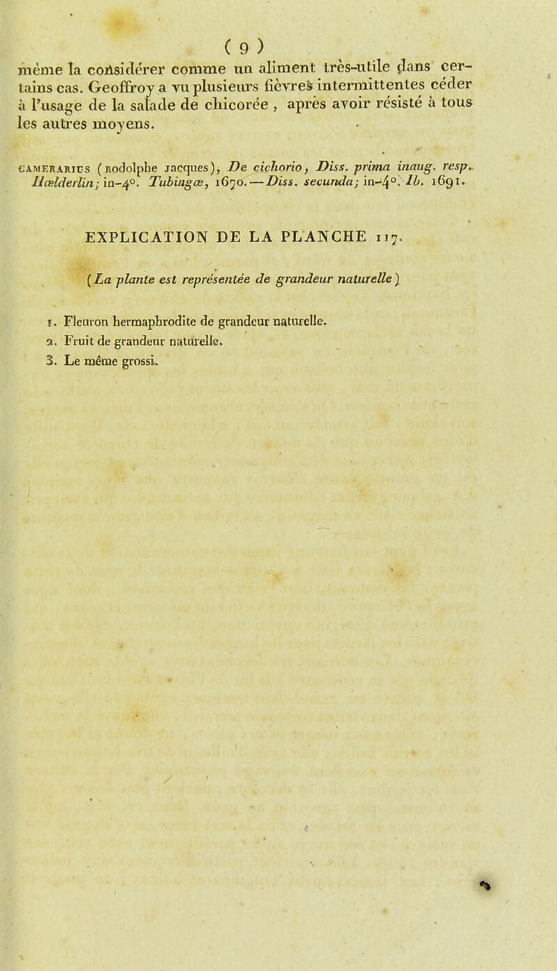 meme la coAsiderer comme uii aliment Ires-iitile tlans cer- tains cas. Geoffroy a vu plusieiirs fievrei intermittentes ceder a I'lisage de la salade de cliicorce , apres avoir resiste a tous les autres moyens. CAMERARics (Rodolphe jacqncs), De cicliorio, Diss, prima innug. resp. UcBlderlin; ia-/^°. Tubingce, 1670.—Diss, secunda; in-^o. lb. 1691. EXPLICATION DE LA PLANCHE 117. (La plante est representee de grandeur naturelle} I. Flemon hermaphrodite de grandeur naturelle, a. Fruit de grandeur naturelle. 3. Le m^me grossi.