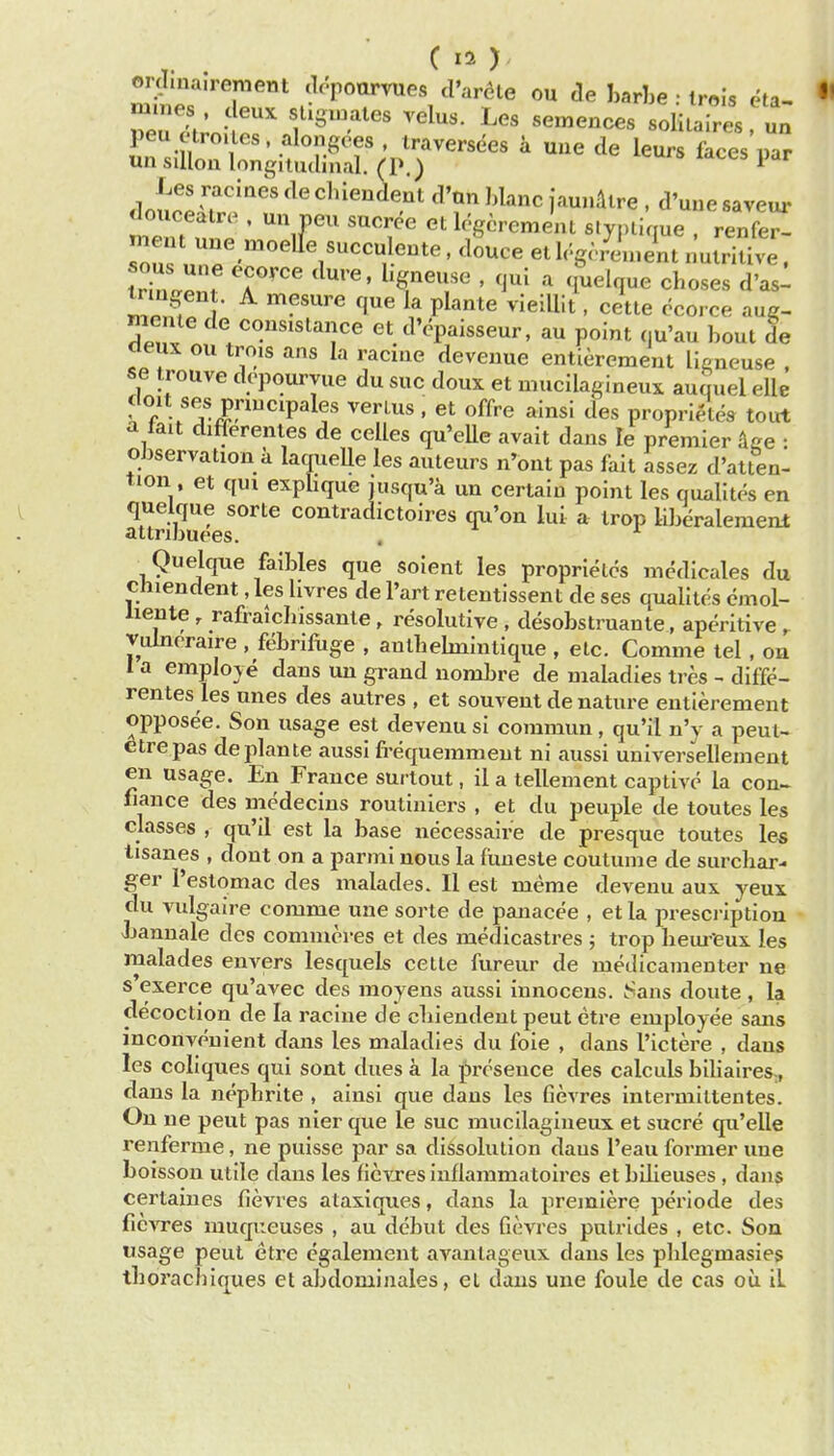 ord.na.rement clt'pourvues d'ar^te ou de I,arbe • irois eta- peu ctro. les alongoes , traversees a uue de leurs faces par wn sillon longitudinal, (P.) 1 dnn.'^ '7''' chien^ent d'an ])lanc jaunAlre . d'une saveur douceatr(^ . un pen sucree et logcrement slynlique renfer- meut une n,oelle succulente, dSuce et lc'.g<.,^!n, Jnt nutrkWe. IrTnleni T' ^'^^T ' ^^^^^ ' ^1^^^^ d'asl l?n^f I '^'''^ 't^ P^^*^ ^^^^^I't' cette ccorce aug- mente de consislance et d'cpaisseur, au point (,u'au bout Se cieux ou trois ans la racine deveuue entierement llgneuse . se trouve dcpouryue du sue doux et mucilagineux auquel elle doit ses pnucipales verlus , et offre ainsi des proprietes toirt a tait differentes de celles qu'eUe avait dans le premier dge • oJjservation a laqueUe les auteurs n'ont pas fait assez d'atten- tion et qui explique jusqu'a un certain point les qualites en quelque sorte contradictoires qu'on lui a trop Hberalemenl attribuees. , ^ Quelcpe faibles que soient les proprielcs mcdicales du chiendent, les livres de Part retentissent de ses qualites emol- hente , rafraicbissante, resolutive , desobstruante, aperitive r Tulnoraire , febrifuge , autbehnintique , etc. Comme tel, on I a emploje dans un grand nombre de maladies tres - diffe- rentes les unes des autres , et souvent de nature entierement opposee. Son usage est devenusi commun, qu'il n'y a peut- etrepas deplante aussi frequemmeut ni aussi universellement en usage. En France surlout, il a tellement captive la con^ fiance des medecins routiniers , et du peuple de toutes les classes , qu'il est la base necessaire de presque toutes les lisanes , dout on a parmi nous la fimesle coutume de surchar- ger I'estomac des malades. II est meme devenu aux yeux du vulgaire comme une sorte de panacee , et la prescription -Jjannale des comnicres et des medicastres ; trop bem'eux les malades envers lesquels cette fureur de medicamenter ne s exerce qu'avec des moyens aussi iunocens. f^ans doute , la decoction de la racine de cbiendeut pent eti-e employee sans inconvenient dans les maladies du foie , dans I'ictere , dans les coliques qui sont dues a la presence des calculs biliaires., dans la nephrite , ainsi que dans les Gevres intermiltentes. On ne pent pas nier que le sue mucilagineux et sucre qu'elle renferme, ne puisse par sa dissolution dans I'eau former une boisson utile dans les ficvxes inflammatoires et bilieuses , dans certaines fievres ataxiques, dans la premiere periode des fiCATes muqueuses , au debut des fievres pulrides , etc. Son usage peut etre egalement avantageux dans les pblegmasies tborachiques et abdomiiiales, el dans une foule de cas ou il