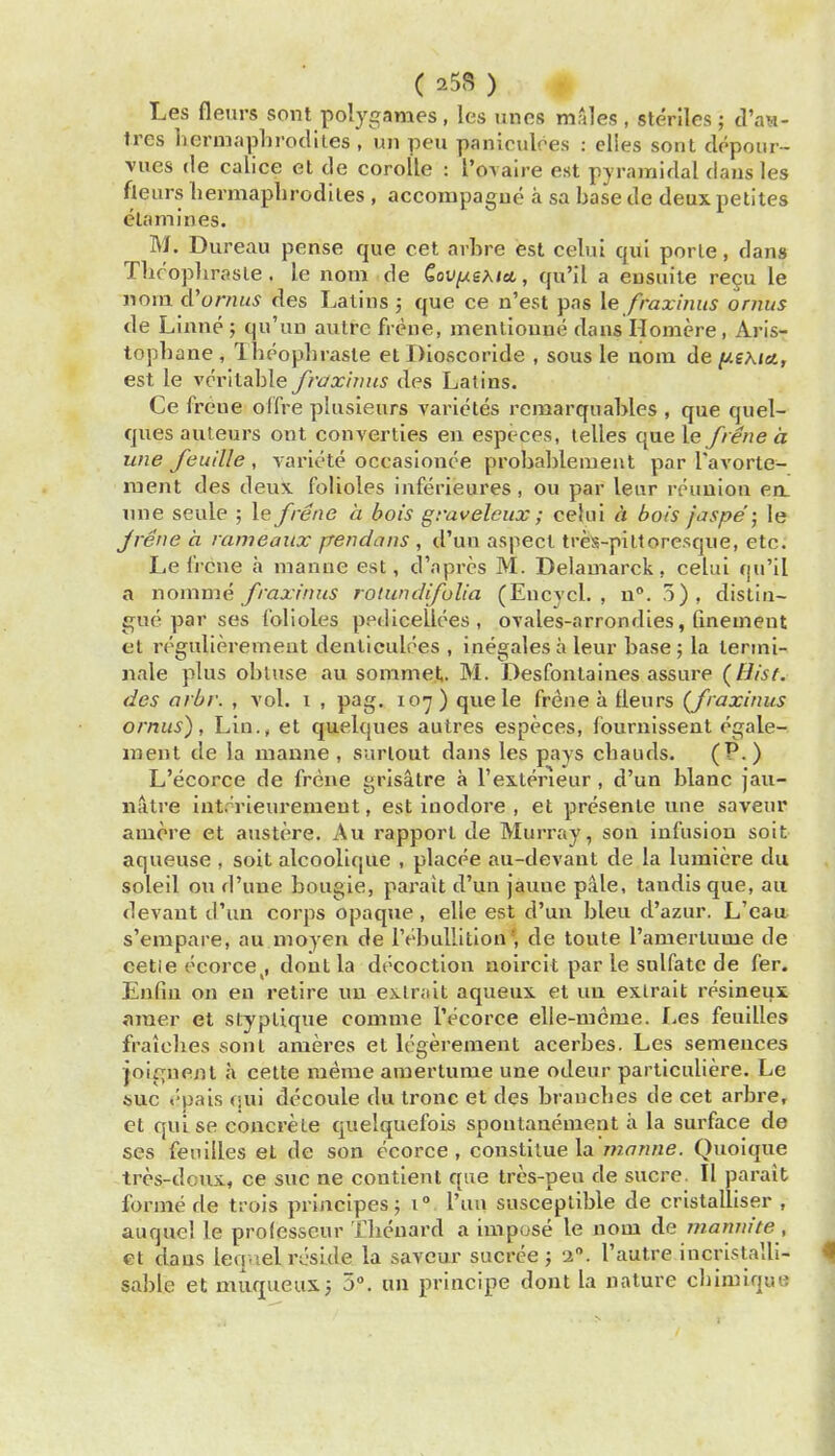 ( 25S ) ^ Les flenrs sont polygames , les unes males , sterlles ; d'aa- tres lieruiaplirodiles , un peu paniculres : elies sont depoiir- vues (le calice el cle corolle : I'ovaire est pyramidal daus les fleiirs liermapli rod lies , accompague a sa base de deux pelites eUimines. M. Bureau pense que cet arbre est celui qui porle, dans Tliroplirasle. le nom de €ov//gA«ct, qu'il a ensuile re§u le nom d'umus des Lalins ; que ce n'est pas \e fraxiniis ornus de Linne ; qu'uu autre frene, menlioune daus Homere , Aris- top])ane , Ibeophrasle el Dioscorlde , sous le aom de fisKiet, est le veritable frax'mus des Latins. Ce freue olfre plusieurs varictes remarquables , que quel- ques auteurs ont converties en especes, lelles que le frene a une feuille , varlete occasionce probablemeut par Tavorte- iTient des deus. folioles iuferieures, ou par lenr reunion en. mie seule ; le frene a bois graveleux; celui a bois jaspe ; le jrene a rameaiix ftendans , d'uu aspect tres-piltoresque, etc. Le Irene a manue est, d'aprcs M. Delamarck, celui fju'il a noinme fraxinus rolundifulia (Eucvcl. , n. 5), distin- Efuo par ses folioles ppdicellees , ovales-arrondies, Gnemeut el regulierement denllculoes , inegales a leur base ; la lerini- nale plus obtuse au sommet. M. Desfonlaines assure (fJisf. des arbr. , vol. i , pag. lo'y ) quele frene a tleurs (fraxinus ornus), Lin., el quelques autres especes, fournissenl egale- ment de la nianne , surlout dans les pays cbauds. L'ecorce de frene grisatre a I'exterieur, d'un blanc jau- natre interieuremeut, est inodore , el prcsenle uue saveur aniore et austere. Au rapport de Murray, son infusion soit aqueuse , soit alcoolique , placee au-devant de la lumiere du soleil ou d'une bougie, parait d'un jaune pale, tandis que, au devant d'un corps opaqne , elle est d'un bleu d'azur. L'cau s'empare, au uioyen de IVbuUition', de toute I'aniertume de cetie ecorce,, dont la decoction noircit par le sulfate de fer. Enfin on en retire un extniit aqueux et un exlrait resineux inner et styptique comme l'ecorce elle-mcme. Les feulUes fralcbes sont ameres et legerement acerbes. Les semeuces joignent a cette meme amerlume une odeur parliculiere. Le sue epais qui dccoule du Ironc et des branches de cet arbre, et qulse concrete quelquefois spontanement a la surface de ses fenilles et de son ecorce , constilue la manne. Quoique tros-dcux, ce sue ne contient que tres-pen de sucre. II parait forme de trois princlpesj i I'un susceptible de cristalliser , auquel le prolesseur Thcuard a impose le nom de inaninte, ct dans leqnel reside la saveur sucree ; -i. I'autre incristalli- sable et muqueuX; 5». un principe dont la nature cbimiquo