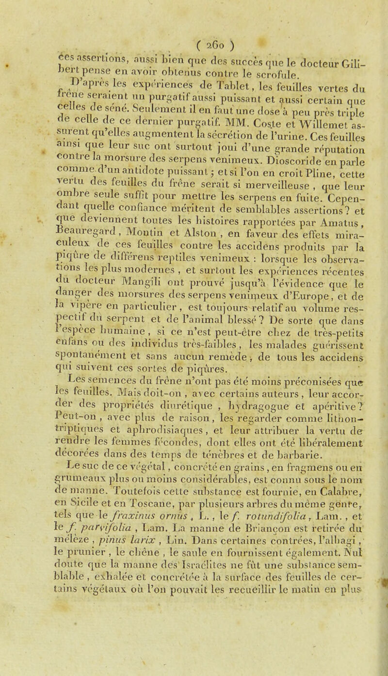 CGs assertions, aussi Inen que des succesqiie le docteurGIlI- Jjert pense en avoir obleiius contre le scrofule D'apres les exp.'riences de Tablet, les feuil'les vertes du Irene seraient uu purgatif aussi puissant et aussi certain que celles de sene. Seulement il en faut une dose a pen pres triple cle celle de ce dernier purgalif. MM. Cos.te et Willemet as- surent qu elles augnientent la secretion de Purine. Ces feuiUes ains. que leur sue ont surtout joui d'une grande reputation contre la morsure des serpens Teniineux. Dioscoride en parle comme d'un antidote puissant; etsi I'on en croit Pline, cette vertu des feuiUes du frene serait si merveiUeuse , que leur omhre seule suffit pour mettre les serpens en fuite. Cepen- dant quelle confiance meritent de semblables assertions? et que deviennent toutes les bistoires rapporlees par Amatus, Jieauregard, Moutin et Alston , en faveur des effets mira- culeux de ces feuiUes contre les accidens produits par la piqure de differens reptiles venimeux : lorsque les obsen^a- tions les plus modernes , et surtout les experiences recentes du docteur Mangili out prouve jusqu'u I'evidence que le danger des morsures des serpens venimeux d'Europe, et de la vipere en particulier, est toujours relatif au volume res- pectif du serpent et de I'animal blesse? De sorte que dans respcce liumaiue , si ce n'est peut-etre cbez de tres-petlts enfans ou des individus trcs-faibles, les malades guorissent spontanenient et sans aucun remede, de tons les accidens qui suivent ces series de piqures. Les semeuces du frcne n'ont pas ete moins preconise'es que les feuiUes. Mais doit-on , avec certains auteurs , leur accor- der des proprietes dinrelique , bydragogue et aperitive? Peut-on , avec plus de raisou, les regarder comme litiion- triptiques et apbrodisiaques, et leur altribuer la vertu der reudre les femmes fi'-condes, dont elles ont ete liberalemeut decorces dans des temps de tcnebres et de barbaric. Le sue de ce vc'getal, concrete en grains, en fragmens ou ea Cfrumeaux plus ou moins considerables, est connu sous le uom de m anne. Toutefois cette substance est fournle, eu Calabre, en Sicile et eu Toscane, par plusieurs arbres du mcme genre, tels que le fraxinus orniis , L., le /. rotnndifolia, Lam., et le /! parvifolia , Lam. La maune de Briancou est retiree du raeleze , pinus larix , Lin. Dans certaines contrees, I'albagi, le prunier , le cbeue , le saule en fournissent egalemeut. Nul doute que la manne des'Israelites ne liit une substance sem- blable , exbalee et coucreloe a la surface des feuiUes de cer- tains vegelaux oi!i Ton pouvait les recueillir le matin en plus
