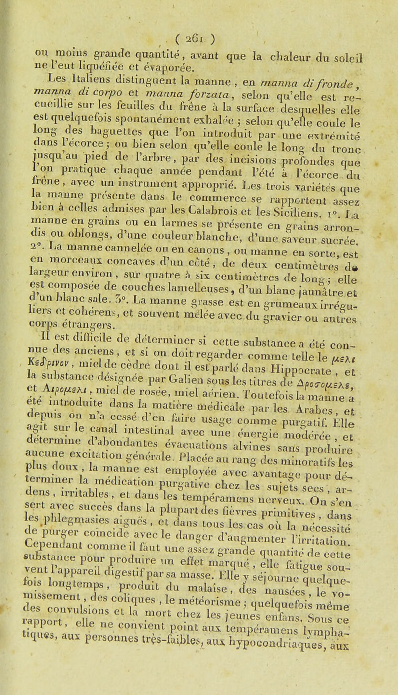 ou moius graiide quautlte, avant que la clialeur du soleil lie 1 eut liquenee et evaporee. Les Italiens distinguent la raanne , en manna di fronde manna di corpo et manna forzala, seloa qu'elle est rel cueiUie sur les feuilles du fr^ne a la surface desquelles elle est quelquefois spontaQemeut exhalee ; selon qu'elle coule le long des baguettes que Ton introdult par uue extremite dans I ecorce; ou bien selon qu'elle coule le long du tronc Jiisquau pied de I'arbre, par des Incisions profondes que lou pratique cbaque anuee pendant I'ete a I'ecorce du rcne, avec un instrument approprie. Les trois varietes que a nianne presente dans le commerce se rapportent assez bien a celles adm.ses par les Calabrois et les Siciliens La maune en grains ou en larmes se presente en grains arron- ciis ou oblongs, d'une couleur blanche, d'uae saveur sucree 2 . La manne cannelee ou en canons , ou manne en sorie. est en morceaux concaves d'un c6te, de deux centimetres d» largeur envn-on, sur quatre a six centimetres de lou£j: elle est composee de couches lamelleuses, d'un blanc iaunatre et c un b anc sale. a». La manne grasse est en grumekux irre^u- hers et coherens, et souvent melee ayec du gravier ou aut?es corps etrangers. ° aunts, II est difficile de determiner si cette substance a ete con- nue des anciens , et si on doit regarder comme leUe le IT,, ^e^pmv mieldecedre dont il estparle dans Ilippocrate e la substance designee par Galien sL les titres dLPu^T ^ e^ntTolit^'f r^^' ^''^ la maLe ; ete introduite dans la maticre medicale par les Arabes et lepvus on n'a cesse d'en faire usage comme pufgatif EHe agit surle canal ntestinal avec uSe energie mod^e et determine d'abondantes evacuations alvines sans m^dJi.^ aucune excitation genernle. Placee an rang des m no^^at les plus doux la manne est employee avec avantage po u dd terminer la medication purgative chez les suie^s sees ar dens, irritables, et dans les'temperamens ne leux On s'en sert avec succes dans la plupart des fievres primitWes Tns les phlegmasies aiguos . et dans tons les cas^ou irnec'e site de purger coincide avec le daneer d'au-mpntP,. r ? . • Cependant comme il faut une asfez taXX ' .  substance pour produire un effet maraud 2 p f • ^ vent I'appareil digestif par sa n/aTse El?e ' ^eWrne'^ueV'