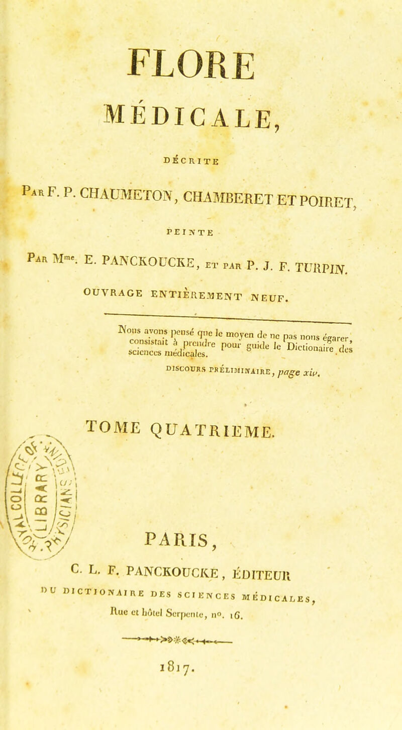 MEDICALE, DEC RITE ParF. p. chaumeton, chamberet etpoiret, PEINTK Par E. PANCKOUCKE, .t par P. J. p. TUilPijy. OUVRAGE ENTIEIIEMENT IVEUF. Woiis ivons pens^ q„c Jc moycn dc nc pas no>,s Nearer DISCODRS PBELIMIIVAIRE, page xw. TOME QUATRIEME. o o a: PARIS, C. L. F. PANCKOUCKE , EDITEUll »U BICTIOIVAIRE DES SCIENCES MEDICALES, Hue ct h6tcl ScrpcrUo, n. iG. *-^>P=M<-*-*^ 1817.