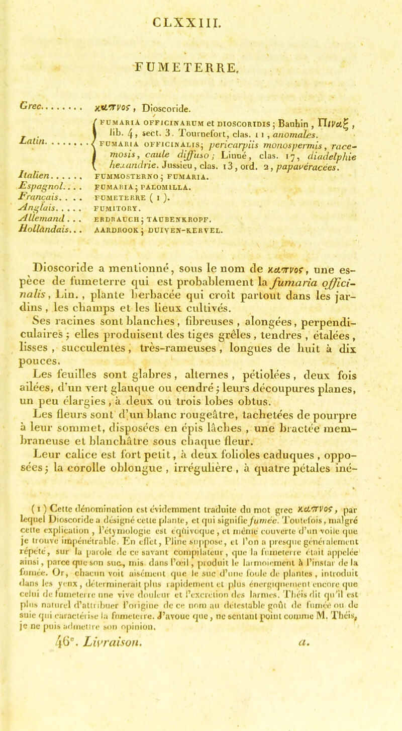 CLXXIII. FUMETERRE. KiL^rvo! , Dioscoiide. / FUMARiA OFFiciNARUM et DioscoRiDis J Baohin , TTiVu^ , I lib. 4, sect. 3. Toumefort, clas. 11 , anomales. f FDMARiA oFFicir/ALis; jjcricarpUs monospermis, race- \ mosis, caule diffusa; Linne, clas. 17, cUadelphie \ hej-andiie. Jussieu, clas. 13, ord. 2, papaueracees. FUMMOSTEIINO; F0MARIA. FOMABlAj PAtOMlLLA. FUMETERRE ( I ). FDMITORY. ERDHAUCHJ TAUBENKROPF. AARDAOOK; DUIYEN-K.ERVEL. Dioscoride a menllonne, sous le nom de KcfTrvof, une es- pece de fumeterre qui est probablement la. Jitmaria offici- nalis , Lin. , plante berbacee qui croit partout dans les jar- dins , les champs et les lieux cullives. Ses racines sont blanches, fibreuses , alongees, perpendi- culaires ; elles produisent des tiges gr^les , tendres , etalees, lisses , succulenles, tres-rameuses , longues de huit a dix pouces. Les feuilles sont glabres, allernes , petlolees, deux fois ailees, d'un vert glauque ou cendre j leurs decoupures planes, un peu elargies, a deux ou trois lobes obtus. Les fleurs sont d'unhlanc rougeatre, tachetees de pourpre a leur soniiuet, disposees en epis laches , une bractee raem- braneuse et blanchatre sous chaque fleur. Leur calice est lort petit, a deux folioles caduques , oppo- sees j la corolle oblongue , irreguliere , a quatre petales ine- (I) Celte denotninalion est tvideinment traduitc du mot grcc Xeicrcof, par Icquel Dioscoride a designe cctte plante, ct rjcii signific/«/7;e?e. Toiud'ois, nialgre celle cxplicalion , I'etjniologic est tcjhivoque , cl nicnie coiivcrte d'lin voile fjue je liouvf impenetrable. En cd'cl, Pline suppose, ct Ton a prebCjuc gcnciaiemint repete, siir la parole de c<; savant conipilalcur, que la Itiuielei ie ct.iit appclee ainsi, parce qiic son sue., mis dans Pail, pioduit le lamioiemcnl h I'insiai de la fuinte. Or, chacnn voil uiseiiient que le sue d'niie (bule de planles , introduit dans les yi'nx , dt'lerminerait plus l apidemenl el plus energiquctiieni encore que celui de funielci re ime vivc douleur et I'excrelion (le.s larmes. Tlieis dit qu'il est pln.s naiurel d'atli ibuer I'oiiginc de cc nom au detestable gnfll de (unic(>oii dc suie qui caractei ise la fumetei re. J'avouc que, nc scntant pgint coiumc M. Tlieis, jc nc puis arlinetire sun opiniui), 46- Li\>raison. a. Crec. Latin. Italien Espagnol... . Francois. . . . jtins^lais ^llemand . . . Hollandais...