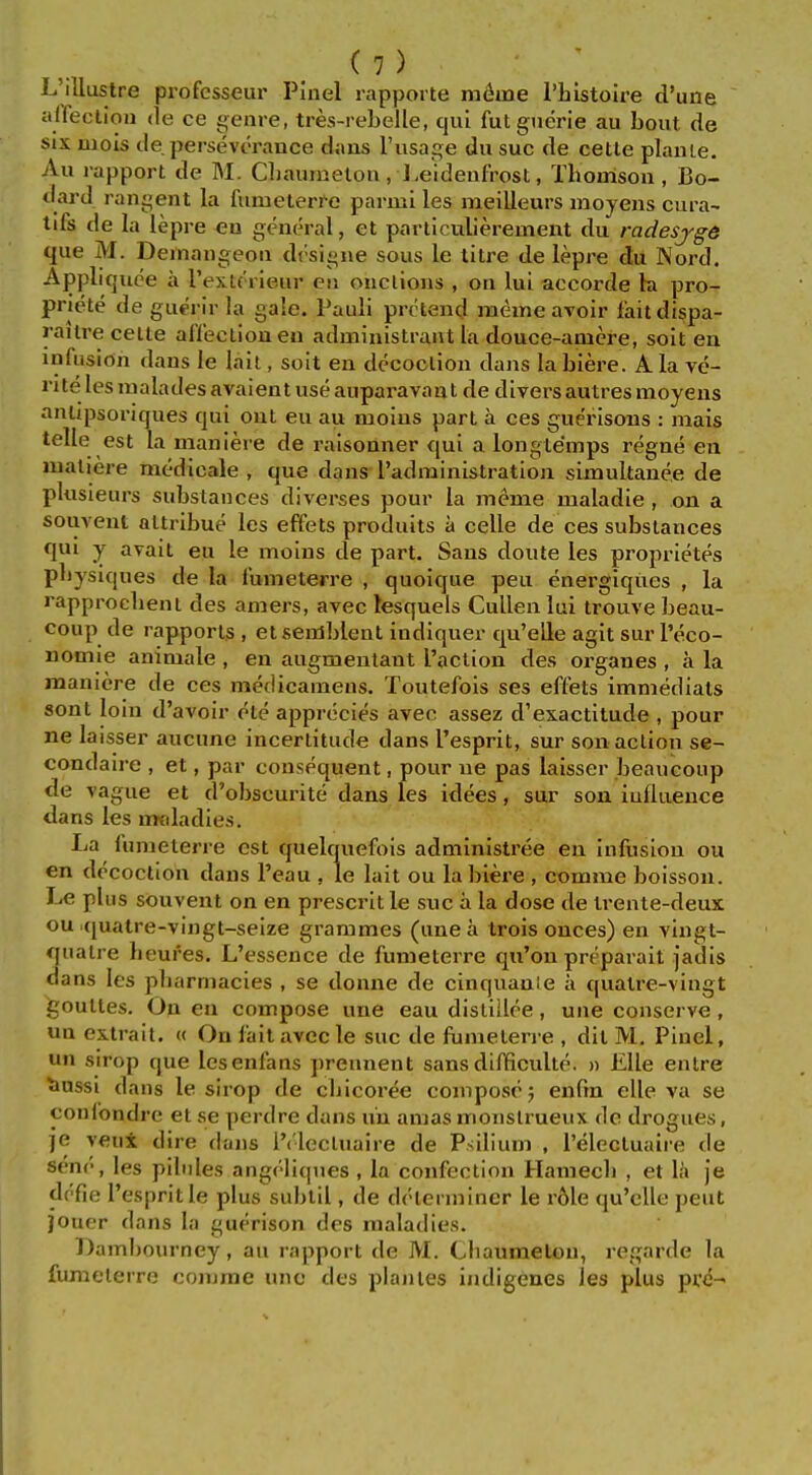 L'lllustre professeur Pinel rapporte meme I'liistoire d'une alfecliou de ce genre, tres-rebelle, qui futguerie au bout de six uiols tie perseverance daus I'lisage du sue de cetle plaiue. Au rapport de M. Cliaumelon, l.eideufrost, Thorrisoii, Bo- dard rangent la fumeterre parmi les meilleurs moyens cura- tifs de la lepre eu general, et particulierement du radesjg6 que M. Deinaiigeoii drsigue sous le titre de lepre du Nord. Appliquee a I'exK'rieur en onclions , on lui accorde la pro- priete de guerir la gale. Pauli pretend meme avoir laitdispa- raitre cetle aflectioneu administrant la douce-amere, soit en infusion dans le lail, soit en decoction dans labiere. Ala ve- rite les raalades avaientuseauparavaat de diversautres moyens antipsoriques qui out eu au moius part a ces gue'risons : mais telle est la maniere de raisonner qui a longtemps regne en maliere medicale , que dans radministration simultauee de plusieurs substances diverses pour la meme maladie , on a souvent altribue les effets produits a celle de ces substances qui y avait eu le moius de part. Sans doute les proprietes pbysiques de la fumeterre , quoique peu energiques , la rapprocbeni des amers, avec lesquels Cullen lui trouve beau- coup de rapports , etsemblent indiquer qu'eUe agit sur I'eco- nomie animale , en augmenlant Taction des organes , a la maniere de ces medicamens. Toutefois ses effets immediats sont loin d'avoir ete apprecies avec assez d'exactitude , pour ne laisser aucune incertitude dans I'esprit, sur son action se- condaire , et, par consequent, pour ue pas laisser beaucoup de vague et d'obscurite dans les idees, sur son iufluence dans les mfdadies. La fumeterre est quelquefois administree en infusion ou en decoction daus I'eau , le lait ou labiere , comme boisson. Le plus souvent on en prescrit le sue a la dose de trente-deux ou .quatre-vingt-seize grammes (unea trois onces) en vingt- ffuatre heufes. L'essence de fumeterre qu'ou preparait jadis dans les pbarmacies , se donne de cinquanie a quatre-vingt gouttes. On eu compose une eau distillee, uue conserve, un extrait. « On fait avec le sue de fumeterre , dit M, Pinel, un strop que Icsenfans prennent sans difficulte. » EUe enlre bnssi dans le sirop de cbicoree compose 5 enfin elle va se conlondre et se perdre dans u'u amas monslrueux do drogues, je yeux dire dans i'('lecluaire de Psilium , I'electuaire de sene, les pilules angrliques , la confection Hamecb , et \i\ je dc'fie I'esprit le plus subtil, de dclerminer le r61e qu'elle pent jouer dans la guerison des maladies. Dambourney, au rapport de M. Cbaumetou, regarde la fumeterre comme unc des planles indigenes les plus pre-
