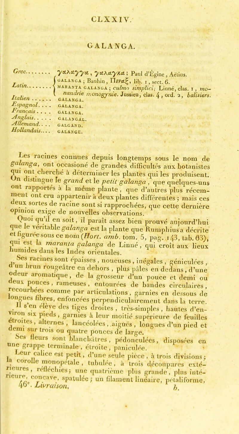 CLXXIV. GALANGA. • •ya-Kciyyci, yu\ciyKU; Paul d'Eglne , Aetius. j gala™GA • Bauhin , Uivu^, lib. i, sect. 6. -j MARANTA GALAKGAj culmo simplicl; Linne, clas. I, mo- r, ,. V nandrie monogynie. Jussien, clas. A ord. i, balisiers. ^lalien galakga. ' t> > Espagnol. .. . galakga. Francais.... galakga. ■Anglais galangal. AUemand.. . . galcakd. Uollandais.... galakge. Les racines connues depuis longtemps sous le nom de galanga, ont oocasione de grandes difficultcs aux botanistes qui ont cherche a determiner les plantes qui les produiseut. distingue le grand et le petit galanga , que quelques-uns out rapportes a la mc^me plante , que d'autres plus reoem- meut ont cru appartenir a deux plantes differentes; mais ces deux sortes de racine sont si rapprocliees, que cetle deruiere opinion exige de uouvelles observations. Quoi qu'il en soit, il parait assez bien prouve auiourd'bui que le veritable g-fl/«/7g^a est la plante que Rumpbiusa decrite et hgureesous ce nom {Hon. amh. torn. 5, pag. 143, lab. 63), qui est la maranta galanga de Linne , qui croit aux lieux humides dans les Indes orientales. Ses racines sont epaisses , noueuses , in^gales , geniculces , d un brun rougeitre en dehors , plus p.\les en dedans, d'une odeur aromatique, de la grosseur d'un pouce et demi ou deux polices , rameuses, entourees de bandes circulaires, recourbees comme par articulations, garnies en dessous de longues hbres, enfoncees perpendiculairemeut dans la tcrre. Jl 8 en eleve des liges droites , trcs-simples , bautes d'en- viron six pieds, garnies i leur moitie superieure de feuilles etroites , alternes , lanceolees , .aigucs , longues d'un pied et demi siir trois ou quatre ponces de large. i^es fleurs sont blancbiilres , pedonculces, disposees en nne grappe terminale , eiroite , paniculf^e. Leur cahce est petft, d'une seule piece , i trois divisions ; la corolle monopfHale , tubub'-e, a trois decoupures exl<^- neure.s, refleclues; une quati iemc plus grande, plus iute- ^/^'e^'r''''''''' «P^llee; un filament liueaire, pclaliforme, 40 . Livraison,