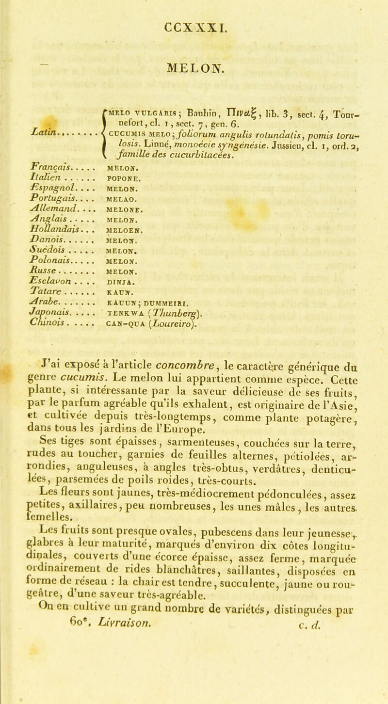 CCXXXI. MELON. rwELO vulgaris; Bauliin, UlVU^, lib. 3, sect. 4, Toar- I nefort, cl. i, sect. 7, gtn. 6. ■^'ttifi < cucuMis MEZo-^foliorum angulis roLundatis, pomis loru- 1 losis. Linne, monoecie syngenesie. Jnssieu, cl. i, ord. 3, V famille des cucurbilacees. Francais melon. Il alien popone. jRspagnol.... MELON. Porlugais.. . . melao. yillemand. ... melone. Anglais MELON. Hollandais.. . meloen. Danois melon. Suedois melon. Polonais melon. Russe melon. Esclauon .... dinja. Taiare kauw. ■^rabe kauun; dummeiri. Japonais tekkwa [Tliunberg). Chinois can-qua {Loureiro). J'ai expose a I'artlcle concombre, le caractere ge'ne'rique da genre cuciimis. Le melon lui appartient comme espece. Cette plante, si inte'ressante par la saveur delicieuse de ses fruits par le parfum agre'able qu'ils exhalent, est originaire de I'Asie^ et cultivee depuis tres-longtemps, comme plante potagere, dans tons les jardins de I'Europe. Ses tiges sont e'paisses, sarmenteuses, couchees sur laterre, rudes au toucher, garnies de feuilles alternes, pe'tiolees, ar- rondies, anguleuses, a angles tres-obtus, verdatres, denticu- lees, parseme'es de polls roides, tres-courls. Les fleurs sont jaunes, tres-mediocrement pe'donculees, assez petites, axillaires,peu nombreuses, les unes males, les autres. femelles. Les fruits sont presque ovalcs, pubescens dans leur jeunessey glabres k leur maturite, marques d'environ dix cotes longitu- dinales, converts d'une e'coree e'paisse, assez fermc, marquee ordmairement de rides blanchatres, saillantes, disposces en forme de rcseau : la chair est tendre, succulentc, jaune ou rou- geAtre, d'une saveur tres-agreable. On en cultive un grand nombre de varie'tcs, distinguees par 60', Livraison, t, d.