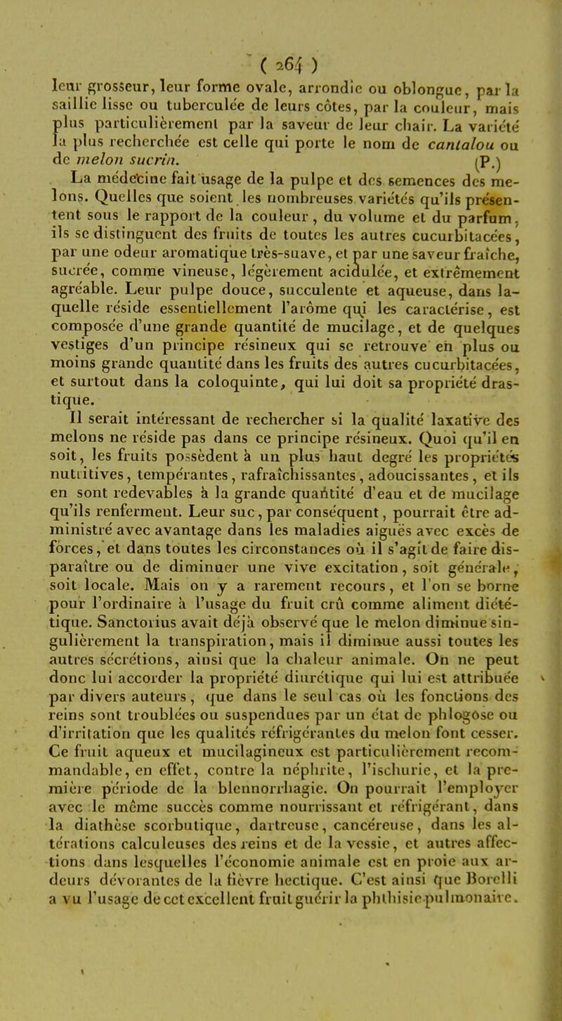 (^64) lem- srosseur, leur forme ovale, arrondic ou oblonguc, par la saillic lisse ou tuberculee de leurs cotes, par la couieur, mais plus particulieremenl par la saveur de leur chair. La variele' la plus rechei-chee est celle qui porte le nom dc canlalou ou de melon sucrin. j^p.) La medetinc fait usage de la pulpe et dcs semences dcs me- lons. Quelles que soient les riombreuses variete's qu'ils presen- tent sous le rapport de la couieur, du volume et du parfam, ils se distinguent des fruits de toutcs les autres cucurbitacees, par une odeur aromatiq'ue Ires-suave, et par une saveur fiaiche, suore'e, comme vineuse, Ic'gerement acidulc'e, et extrememcnt agreable. Leur pulpe douce, succulente et aqueuse, daus la- quelle reside essentiellcment I'arome qiy les caracterise, est compose'e d'une grande quantile de mucilage, et de quelques vestiges d'un principe re'sineux qui se retrouve eii plus ou moins grande quautite dans les fruits des autres cucurbitacees, et surtout dans la coloquinte, qui lui doit sa propriete dras- tique. II serait inte'ressant de rechercher si la qualite' laxative des melons ne reside pas dans ce principe resineux. Quoi qu'il en soit, les fruits possedent a un plus haut degre' les proprietcs nutiitives, temperantes, rafraichissantes, adoucissantes , el ils en sont redevables a la grande quaAtite' d'eau et de mucilage qu'ils renfermeut. Leur sue, par consequent, pourrait etre ad- ministre' avec avantage dans les maladies aigues avec exces de forces, et dans tbutes les circonstances ou il s'agltde faire dis- paraitre ou de diminuer une vive excitation, soit ge'ne'rale, soit locale. Mais on y a rarement recours, et Ton se borne pour I'ordinaire a I'usage du fruit cru comme aliment die'te- tique. Sanctorius avait deja observe que le melon diminue sia- gulierement la transpiration, mais il diminue aussi toutes les autres se'cretions, ainsi que la chaleur animale. On ne pent done lui accorder la proprie'te diuretique qui lui est attribuee ^ par divers auteurs, que dans le seul cas oii les fonclions des reins sont troublees ou suspendues par un ctat de phlt^Ose ou d'irritation que les qualites refrigcranles du melon font cesser. Ce fruit aqueux et mucilagineux est particuliercment recom- mandable, en cffet, centre la nephrite, I'ischurie, et la pre- miere pcriode de la blcnnorrhagie. On pourrait remploycr avec le meme succes comme nourrissaut et refrigerant, dans la diathese scorbutique, dartreusc, cancereiise, dans les al- terations calculeuses des reins et dc la vcssic, et autres affec- tions dans lesquelles I'economie animale est en proie aux ar- deurs devoranles de la tlevre hectique. C'est ainsi que Borelli a vu I'usage decctexcellent frailgudrir la phthisicpuhuonaive.