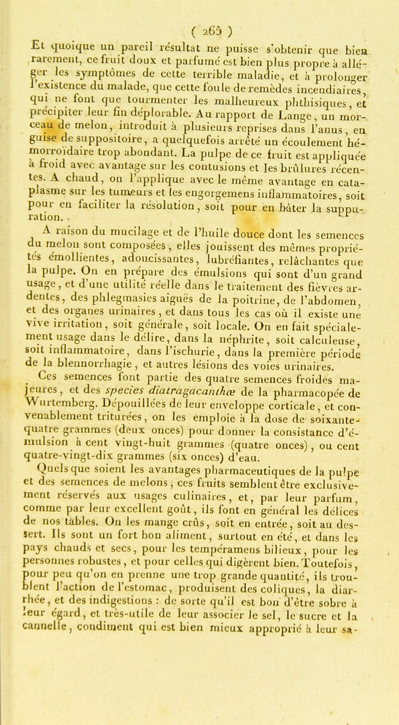 Et qiioiciue un pareil re'sultat ne puisse s'obtenir que biea rareraem, ce fmit doux et paifumc estbien plus propie a alle- ger les sjmptomes de cette terrible maladie, et a prolouger 1 existence du malade, que cette foule de remedes incendiaires qui ne font que tourmenter les malheureux pluliisiques, et precipiter leur fin deplorable. Au rapport de Lange, un mor- ceau de melon, introduit a plusieurs reprises dans I'anus, en guise de suppositoire, a quelquefois arrete un ecoulement he- morroidaire trop abondant. La pulpe de ce fruit est appliquee a froid avec avantage sur les contusions et ]es brulures recen- tes. A chaud, on I'upplique avec le merae avantage en cata- plaame sur les tumeurs et (es engorgemens iuflammatoires, soit pour en faciliter la resolution, soil pour en hater la suppu- ration. . '■■^ A raison du mucilage et de I'huile douce dont les semenccs du melou sont compose'es, elles jouissent des memes proprie- tcs e'moUientes, adoucissantes, lubrefiantes, relachantes que la pulpe. On en prepare des emulsions qui sont dun grand usage, et d'une ulilite reelle dans le traitement des fievtes ar- dentes, des plilegraasies aigues de la poitrine, de I'abdomen, et des organes urinaires, et dans tous les cas ou il existe une Vive irritation, soit generale, soit locale. On en fait speciale- ment usage dans le dclire, dans la nephrite, soit calculeuse, sou inflammatoire, dans I'ischurie, dans la premiere periode de la blennorrhagie, et autres lesions des voies urinaires. Ces seraences font parlie des qualre semences froides ma- jeures, et des species diairagacaiuhce de la pharmacopce de Wurtemberg. Depouille'es de leur envcloppe corticale, et con- venablement triture'es, on les emploie a la dose de soixante- quatre grammes (deiix onces) pour donner la consistancc d'e- mulsion a cent vingt-huit grammes (quatre onces), ou cent quatre-vingt-dix grammes (six onces) d'eau. Quels que soient les avantages pharmaceutiques de la pulpe et des semences de melons, ces fruits semblentetre exclusive- ment reserves aux usages culinaires, et, par leur parfum comme par leur excellent gout, ils font en general les delices de nos tables. On les mange crus, soit en entree, soit au des- sert. Ils sont un fort bon aliment, surtout en ete, et dans les pays chauds et sees, pour les tempe'ramens bilieux, pour les personnes robustes, et pour celles qui digerent bien. Toutefois, Eour peu qu'on en prcnne une trop grande quanlitc, ils trou- lent Taction del'estomac, produisent des coliques, la diar- rhe'e, et des indigestions : de sorte qu'il est bon d'etre sobre a leur egard, et tres-utile de leur associer le sel, le sucre et la cannelle, condiment qui est bien mieux approprie a leur s»-