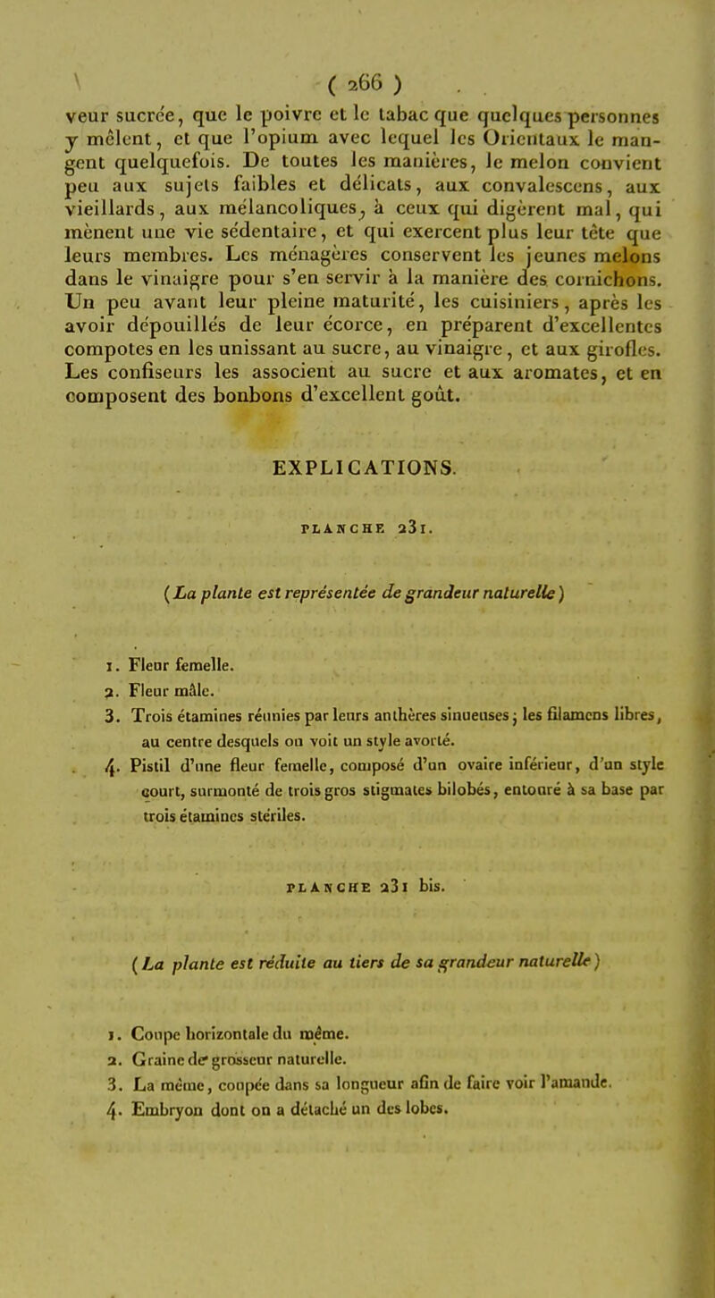 ^ ( 266 ) . , veur sucre'e, que le poivrc et lo labac que quclques personnes y melent, et que Topiuin avec lequel Jcs Oriciilaux le man- gent quelquefois. De toutes Jes raanieies, Je melon coovient peu aux sujels faibles et delicats, aux convalesccns, aux vieillards, aux raelancoiiques^ a ceux qui digerent mal, qui menent une vie se'dentaire, et qui exercent plus leur tete que leurs membres. Lcs menageres conservent ies jeunes melons dans le vinaigre pour s'en servir a la maniere des cornichons, Un peu avant leur pleine raaturite, les cuisiniers, apres les avoir depouille's de leur ecorce, en preparent d'excellentcs compotes en les unissant au sucre, au vinaigre, ct aux girofles. Les confiseurs les associent au sucre et aux aromates, et en composent des bonbons d'excellent gout. EXPLICATIONS. PLAKCHE a3l. (La planle est representee de grandeur naturelie) 1. Fleor femelle. 9. Fieur mbXc. 3. Trois etamines reunies par lears antheres sinueuses j les filamcDs libres, au centre desquels ou voit un style avoi te. 4- P's'il d'une fleur femelle, compose d'un ovaire infeiiear, d'un style court, surmonte de trois gros stiginaies bilobes, entoare ^ sa base par trois etamincs steriles. PL An CHE a3i bis. (La planle est reduite au tiers de sa grandeur naturelie) I. Coupe borizontale du mime. a. Graine de grossenr naturelie. 3. La meiue, conpc'e dans sa longueur aGn de faire voir I'amande. 4- Embryon dont on a delaclie un des lobes.
