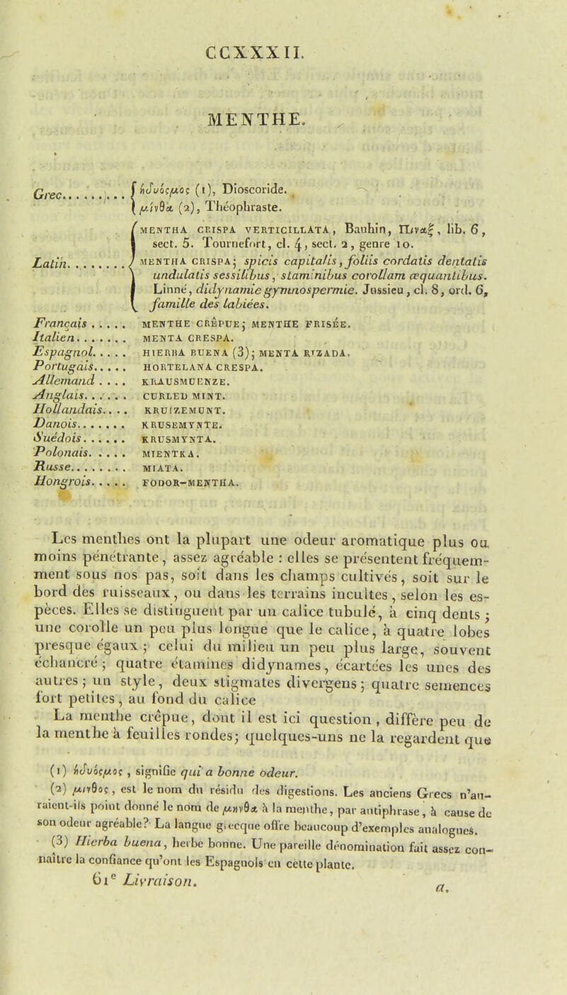 CCXXXII. MENTHE. Grec,....... f bJuit/not (i), Dioscoride. [y.ivQk (2), Theophiaste. mentha cp.ispa verticielata , Bauhin, IT/va^, lib. 6, sect. 5. Tourriefort, cl. 4> sccl- 2> genre 10. Latin / mentha crispa; spicis capital is, folds cordatis dentalis undulalis sessilibus, staminibus covollam aquanLibus. Linne, didynamiegymnospernue. Jussieu, cl. 8, ord. 6, famille des labiees. Francais menthe crepue; menthe FRISee. Italien menta crespa. Espagnol hierisa buena (3); menta rtzada. Porlugais HORTELANA CRESPA. Allemand .... krausmui:nze. Anglais curled mint. Hollandais.. .. kruizemunt. Dano'lS KRUSEMYNTE. Sue'dois krusmynta. Polonais. . . . . mientka. Russe miata. Hongrois fodor-mejstha. Lcs menthes ont la plupart une odeur aromatique plus oa moins pe'netrante , assez agre'able : elles se presenters fre'quem- ment sous nos pas, soil dans les champs cultives, soit sur le bord des ruisseaux, ou dans les terrains incultes, selon les es- peces. Elles se distinguent par un caJice tubule, a cinq dents ; une corolle un pcu plus longue que le calice, a quatre lobes presque egaux ; celui du milieu un peu plus large, souvent echancre ; quatre etamines didynames, e'eartees les unes des autres; un style, deux stigmates divergens; quatre semences fort petilcs, au fond du calice La menthe crepue, dont il est ici question , differe peu de la menthe a feuilles rondes; quclqucs-uns ne la regardent que (1) wJvoc/xoc , signiGc quia bonne odeur. /*i»8o;, est le nom du residu des digestions. Les anciens Grecs n'an- raient-ils point donne le nora de ^»v9* a la menthe, par antiphrase, a cause de son odeur agreable? La langue g.ecq.ie oflire bcaucoup d'exemplcs analogues. (3) Hierba buena, herbe bonne. Une pare.lle denomination fait asspz con- naitic la confiance qu'ont les Espagnols en cetle planlc. 6tc Livraison. a