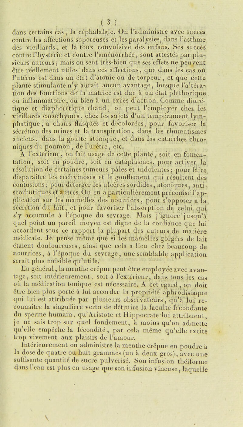 dans certains cas, la ce'phalalgie. On l'administre avec succes contre lcs affections soporeuses et lcs paralysies, dans l'asthme des vicillards, et la toux convulsive des enfans. Ses succes contre Thyste'rie ct contre 1'ame'norrhce, sont atteste's par plu- sieurs auteurs ; raais on sent tres-bien que ses effets ne pcuvent <*tre rcellcment utiles dans cc's affections, que dans lcs cas ou, l'lite'rus est daus un e'tat d'atonie ou de torpeur, et que celte plante stimulante n'y aurait aucun avantage, lorsque l'aHe'ra- tion des fonctions de la matrice est due a un e'tat ple'thorique ou inflammatoire, ou bien a un exces d'action. Comrne diure- tique et diaphorc'tique cbaud, on peut 1'employer chez les vieillards cacuchyracs, chez lcs sujets d'un temperament lym- phatique , a chairs flasqrtes et d*'colore'cs, pour favoriser la secretion des urines et la transpiration, dans les rhumatismcs anciens, dans la goutte atoriique, ct dans lcs catarrhes chro- niques du poumon , de 1'urctre, etc. A l'cxterieur, on fait usage de cetle plante, soit en fomen- tation, soit en poudre, soit cu cataplasmes, pour acliver la resolution de certaines tumeuis pales et indokntes; pour faire disparaitre les ecchymoscs et le gonflement qui rc'sullent des contusions; pour dc'terger les ulceres sordides, atoniques, anti- scorbutiqucs et aulres. On cn a particulieremcul pre'eonise ['ap- plication sur les raamclles des nourriccs, pour s'opposer a la secretion du lait, et pour favoriser l'absoiption de celui qui s'y accumule a l'epoque du sevrage. Mais j'ignore' jusqu'a quel point un pareil moyen est dignc de la conliancc que lui accordent sous cc rapport la plupart des auteurs de inaliere raedicale. Je pensc mcme que si lcs inamelles gorgoes de lait c'taient douloureuscs, ainsi que ccla a lieu chez beaucoup de nourrices, a Tepoque du sevrage, une semblable. application serait plus nuisible qu'utile. En general, la mcnthe crcpue peut etre employee avec avan- tage, soit inlericurement, soit a 1'exterieur, daus lous les cas ou la medication tonique est ne'eessaire. A cet e'gard, on doit etre bien plus porte a lui accorder la proprie'te' aphrodisiaque qui lui est attribute par plusieurs observateurs, qu'a lui re- connaitre la singuliere vcrtu dc dctruire la faculte fecondanle du spcrme humain , qu'Aristote et Hippoci-ate lui atlribucnt je ne sais trop sur quel fondemeut, a moins qu'on admelte qu'ellc empechc la fe'eondite', par cela ineme qu'cllc excite trop vivement aux plaisirs de l'amour. lnterieurement on administre la menthe crcpue en poudre a la dose dc quatre ou huit grammes (uu a deux gros), avec une suffisante quanlite dc sucrc pulverise. Son infusion theiforme dans l'eau est plus en usage que son infusion yineuse, laquelie \